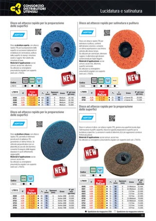 Lucidatura e satinatura
- 33
Spedizione da magazzino CDU Spedizione da magazzino esterno
Disco ad attacco rapido per satinatura e pulitura
Disco con attacco rapido (TR) per
satinatura e pulitura, contiene
dell’abrasivo ceramico, consente
un’ottima asportazione e una ﬁnitura
satinata allo stesso tempo.
Da utilizzare per sverniciare, eliminare
ruggine, in alternativa agli abrasivi
convenzionali per leghe leggere.
Materiali d’applicazione: acciai
comuni, acciai inox, alluminio,
superﬁci verniciate.
Da utilizzare su smerigliatrici
pneumatiche angolari con supporto
(vedi cod. L70025).
Codice
L70005 # # # #
AcciaioAlluminio
e leghe VerniciAcciaio
INOX
L70005
€
Prezzo
Pz. ø
(mm) Grana N° giri max
(gir/min)
0500 4,25 € 3,40 v 25 50 x Coarse SG 20.000
0750 4,88 € 3,91 v 25 75 x Coarse SG 15.000
Disco ad attacco rapido per la preparazione
delle superﬁci
Disco a struttura aperta, con attacco
rapido (TR) per la preparazione delle
superﬁci ai successivi trattamenti di
smaltatura e/o verniciatura, pulitura
delle superﬁci di stampi, rimozione
ossidi e ruggine. Non adatto alla
rimozione di bave.
Materiali d’applicazione: acciai
comuni, acciai inox, alluminio.
Da utilizzare su smerigliatrici
pneumatiche angolari con supporto
(vedi cod. L70025).
Codice
L70010 # # #
Acciaio Acciaio
INOX
Alluminio
e leghe
L70010
€
Prezzo
Pz. ø
(mm)
Spessore
(mm) Grana N° giri max
(gir/min)
0250 2,53 € 2,02 v 100 25 6 Medium 35.100
0380 2,73 € 2,19 v 80 38 6 Medium 30.100
0500 3,01 € 2,41 v 25 50 6 Medium 22.000
0750 3,68 € 2,95 v 25 75 6 Medium 18.000
Disco ad attacco rapido per la preparazione
delle superﬁci
Disco ad attacco rapido per la preparazione
delle superﬁci
Disco a struttura chiusa, con attacco
rapido (TR), permette di eliminare
piccoli punti di saldatura TIG
garantendo un’ottima ﬁnitura. Se
utilizzato perpendicolare (con un
platorello più piccolo del diametro)
consente di eseguire delle leggere
sbavature in punti difﬁcilmente
raggiungibili.
Materiali d’applicazione: acciai
comuni, acciai inox.
Da utilizzare su smerigliatrici
pneumatiche angolari con supporto
(vedi cod. L70025).
Disco in carburo di silicio, con attacco rapido (TR), genera una superﬁcie lucida dopo
l’eliminazione di grafﬁ e asperità, riduce la rugosità preparando le superﬁci per la
lucidatura a specchio. La versione in ossido di alluminio (A) è più aggressiva e produce
ﬁniture più grezze.
Materiali d’applicazione: acciai comuni, acciai inox.
Da utilizzare su smerigliatrici pneumatiche angolari con supporto (vedi cod. L70025).
Codice
L70015 # #
Acciaio Acciaio
INOX
L70015
€
Prezzo
Pz. ø
(mm)
Spessore
(mm)
Grana
N° giri
max
(gir/min)
0500 4,06 € 3,26 v 60 50 6 Vortex 3AM 22.000
0751 4,00 € 3,20 v 40 75 3 Vortex 5AM 18.000
0752 4,00 € 3,20 v 40 75 3 Vortex 7AM 18.000
0753 4,97 € 3,98 v 40 75 6 Vortex 3AM 18.000
0754 5,35 € 4,27 v 40 75 6 Vortex 5AM 18.000
0755 5,35 € 4,27 v 40 75 6 Vortex 7AM 18.000
Codice
L70020 # #
Acciaio Acciaio
INOX
L70020
€
Prezzo
Pz. ø
(mm)
Spessore
(mm)
Grana
N° giri
max
(gir/min)
0500 4,06 € 3,26 v 10 50 6 2 A Medium 22.000
0501 4,27 € 3,42 v 10 50 6 6 A Medium 22.000
0502 4,06 € 3,26 v 10 50 6 2 S Fine 22.000
0503 4,06 € 3,26 v 10 50 6 3 S Fine 22.000
0504 4,06 € 3,26 v 10 50 6 4 A Fine 22.000
0750 4,97 € 3,98 v 10 75 6 2 A Medium 18.000
0751 5,25 € 4,16 v 10 75 6 6 A Medium 18.000
0752 4,97 € 3,98 v 10 75 6 2 S Fine 15.000
0753 4,97 € 3,98 v 10 75 6 3 S Fine 15.000
0754 4,97 € 3,98 v 10 75 6 4 A Fine 15.000
 