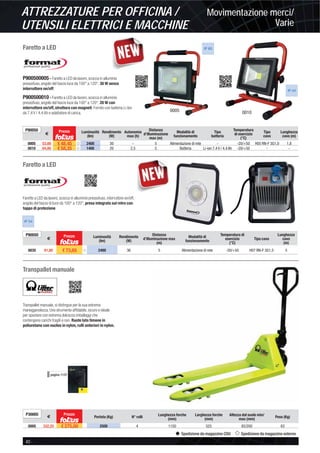 Movimentazione merci/
Varie
ATTREZZATURE PER OFFICINA /
UTENSILI ELETTRICI E MACCHINE
40 -
Spedizione da magazzino CDU Spedizione da magazzino esterno
Faretto a LED
Faretto a LED
Transpallet manuale
P900500005 - Faretto a LED da lavoro, scocca in alluminio
pressofuso, angolo del fascio luce da 100° a 120°, 30 W senza
interruttore on/off.
P900500010 - Faretto a LED da lavoro, scocca in alluminio
pressofuso, angolo del fascio luce da 100° a 120°, 20 W con
interruttore on/off, struttura con magneti. Fornito con batteria Li-Ion
da 7,4 V / 4,4 Ah e adattatore di carica.
Faretto a LED da lavoro, scocca in alluminio pressofuso, interruttore on/off,
angolo del fascio di luce da 100° a 120°, presa integrata sul retro con
tappo di protezione.
Transpallet manuale, si distingue per la sua estrema
maneggevolezza. Uno strumento afﬁdabile, sicuro e ideale
per spostare con estrema dolcezza imballaggi che
contengono carichi fragili e non. Ruote lato timone in
poliuretano con nucleo in nylon, rulli anteriori in nylon.
pagina 1137
P30005
€
Prezzo
Portata (Kg) N° rulli Lunghezza forche
(mm)
Larghezza forche
(mm)
Altezza dal suolo min/
max (mm)
Peso (Kg)
0005 332,25 € 275,00 2500 4 1150 525 85/200 63
IP 65
0005 0010
IP 44
P90050
€
Prezzo Luminosità
(lm)
Rendimento
(W)
Autonomia
max (h)
Distanza
d’illuminazione
max (m)
Modalità di
funzionamento
Tipo
batteria
Temperatura
di esercizio
(°C)
Tipo
cavo
Lunghezza
cavo (m)
0005 53,80 € 48,45 ȣ 2400 30 - 5 Alimentazione di rete - -20/+50 H05 RN-F 3G1,0 1,8
0010 64,80 € 58,35 ȣ 1400 20 2,5 5 Batteria Li-ion 7,4 V / 4,4 Ah -20/+50 - -
IP 54
P90050
€
Prezzo Luminosità
(lm)
Rendimento
(W)
Distanza
d’illuminazione max
(m)
Modalità di
funzionamento
Temperatura di
esercizio
(°C)
Tipo cavo
Lunghezza
cavo
(m)
0035 81,80 € 73,65 ȣ 2400 36 5 Alimentazione di rete -20/+50 H07 RN-F 3G1,5 5
 