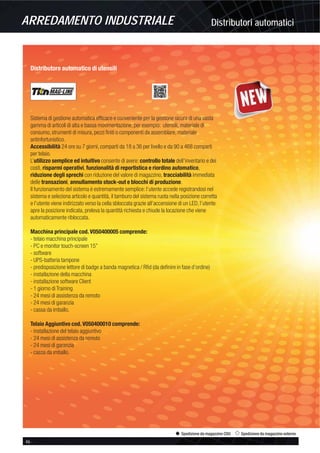 Distributori automaticiARREDAMENTO INDUSTRIALE
46 -
Spedizione da magazzino CDU Spedizione da magazzino esterno
Distributore automatico di utensili
Sistema di gestione automatica efﬁcace e conveniente per la gestione sicura di una vasta
gamma di articoli di alta e bassa movimentazione, per esempio: utensili, materiale di
consumo, strumenti di misura, pezzi ﬁniti o componenti da assemblare, materiale
antinfortunistico.
Accessibilità 24 ore su 7 giorni, comparti da 18 a 36 per livello e da 90 a 468 comparti
per telaio.
L’utilizzo semplice ed intuitivo consente di avere: controllo totale dell’inventario e dei
costi, risparmi operativi, funzionalità di reportistica e riordino automatico,
riduzione degli sprechi con riduzione del valore di magazzino, tracciabilità immediata
delle transazioni, annullamento stock-out e blocchi di produzione.
Il funzionamento del sistema è estremamente semplice: l’utente accede registrandosi nel
sistema e seleziona articolo e quantità, il tamburo del sistema ruota nella posizione corretta
e l’utente viene indirizzato verso la cella sbloccata grazie all’accensione di un LED, l’utente
apre la posizione indicata, preleva la quantità richiesta e chiude la locazione che viene
automaticamente ribloccata.
Macchina principale cod. V050400005 comprende:
- telaio macchina principale
- PC e monitor touch-screen 15”
- software
- UPS-batteria tampone
- predisposizione lettore di badge a banda magnetica / Rﬁd (da deﬁnire in fase d’ordine)
- installazione della macchina
- installazione software Client
- 1 giorno di Training
- 24 mesi di assistenza da remoto
- 24 mesi di garanzia
- cassa da imballo.
Telaio Aggiuntivo cod. V050400010 comprende:
- installazione del telaio aggiuntivo
- 24 mesi di assistenza da remoto
- 24 mesi di garanzia
- cassa da imballo.
 