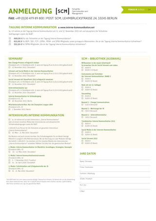 14FOKUS IK 3/2015
ANMELDUNG
FAX: +49 (0)30 479 89 800 | POST: SCM, LEHMBRUCKSTRASSE 24, 10245 BERLIN
TAGUNG INTERNE KOMMUNIKATION  www.interne-kommunikation.net
Ja, ich nehme an der Tagung Interne Kommunikation am 11. und 12. November 2015 teil und akzeptiere die Teilnahme-
bedingungen sowie die AGB*.
	 690,00 € für die Teilnahme an der Tagung Interne Kommunikation*.
	 621,00 € für BDP-, DJV-, FCP-, GPRA-, PRVA- und SPRG-Mitglieder sowie prmagazin-Abonnenten, die an der Tagung Interne Kommunikation teilnehmen*.
	 552,50 € für DPRG-Mitglieder, die an der Tagung Interne Kommunikation teilnehmen*.
SEMINARE*
Den Change-Prozess erfolgreich treiben
(Einzelpreis 475,- € / Kombilpreis 410,- €, wenn mit Tagung IK am 11./12.11.2015 gebucht wird)
	 13. November 2015 | Düsseldorf
Intranet und Social Media in der Internen Kommunikation
(Einzelpreis 475,- € / Kombilpreis 410,- €, wenn mit Tagung IK am 11./12.11.2015 gebucht wird)
	 13. November 2015 | Düsseldorf
Social Intranet mit SharePoint 2013 erfolgreich umsetzen
(Einzelpreis 475,- € / Kombilpreis 410,- €, wenn mit Tagung IK am 11./12.11.2015 gebucht wird)
	 13. November 2015 | Düsseldorf
Unternehmenskultur pur
(Einzelpreis 475,- € / Kombilpreis 410,- €, wenn mit Tagung IK am 11./12.11.2015 gebucht wird)
	 13. November 2015 | Düsseldorf
Interne Kommunikation im Schleudergang
(Einzelpreis 475,- €)
	 30. November 2015 | Berlin
Mitarbeiterzeitschriften: Nur die Champions League zählt
(Einzelpreis 475,- €)
	 1. Dezember 2015 | Berlin
INTENSIVKURS INTERNE KOMMUNIKATION
	 Ja, ich nehme teil an dem Intensivkurs „Interne Kommunikation”
oder an einem einzelnen Modul des Intensivkurses und akzeptiere die
Teilnahmebedingungen sowie die AGB*.
2.100,00 € pro Person für die Teilnahme am gesamten Intensivkurs
„Interne Kommunikation”.
	 10. März - 21. Mai 2016 | Düsseldorf
Die Module sind auch einzeln buchbar. Die Teilnahmegebühr für ein Modul beträgt
890,00 € zuzüglich 19% Mehrwertsteuer. Bei der Buchung von zwei Modulen beträgt
die Gebühr 1.590,00 €. Sie möchten sich für einzelne Module des Intensivkurses
„Interne Kommunikation“ anmelden? Wählen Sie bitte hier die gewünschten Module*:
1. Modul: Interne Kommunikation im Überblick: Grundlagen, Strategien, Konzepte
(Einzelpreis 890,- €)
	 10. - 12. März 2016 | Düsseldorf
2. Modul: Interne Kommunikationsinstrumente
(Einzelpreis 890,- €)
	 5. - 7. November 2015 | Frankfurt
	 14. - 16. April 2016 | Düsseldorf
3. Modul: Schnittstellen und Erfolgskontrolle der IK
(Einzelpreis 890,- €)
	 19. - 21. Mai 2016 | Düsseldorf
SCM – BIBLIOTHEK (AUSWAHL)
Willkommen in der neuen Arbeitswelt
So erwecken Sie ein Social Intranet zum Leben.
	 49,90 €	
	 39,99 €	 (E-Book)	
Instrumente und Techniken
der Internen Kommunikation | BAND 2
	29,90 €				
	 19,99 € (E-Book)			
Rede mit mir (2. Auflage)
	 29,90 €			
	 19,99 € (E-Book)			
Storytelling
	 26,90 €			
	 19,99 € (E-Book)			
Beyond 2 – Change Communications
	 5,50 € (Versand)	
Beyond 3 – Werkzeuge der IK
	 7,90 € (Versand)
Beyond 4 – Unternehmenskultur
	 7,90 € (Versand)	
Trendmonitor Interne Kommunikation 2013
	 39,95 €	
	 35,99 € (E-Book)	
Social Media in der Internen Kommunikation
	 29,90 €	
	 19,99 € (E-Book)	
Social Intranet 2012
	 39,95 €			
	 19,99 € (E-Book)	
			
*Die AGB finden Sie unter www.scmonline.de/agb | Datenschutz-Hinweis: Sie können bei uns der Verwendung
Ihrer Daten widersprechen, wenn Sie in Zukunft keine Prospekte mehr erhalten möchten. (§28 VI BDSG).
Alle Preise verstehen sich zzgl. der gesetzlichen MwSt.
IHRE DATEN
Name | Vorname
Firma | Institution
Funktion | Abteilung
Straße | Postfach
PLZ | Ort
E-Mail
 