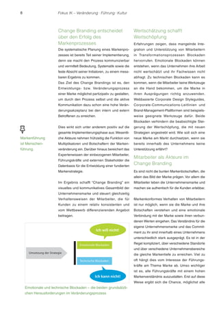 8 Fokus IK – Veränderung ! Führung ! Kultur 
Change Branding entscheidet 
über den Erfolg des 
Markenprozesses 
Die systematische Planung eines Markenpro-zesses 
ist bereits Teil seiner Implementierung, 
denn sie macht den Prozess kommunizierbar 
und vermittelt Bedeutung, Systematik sowie die 
feste Absicht seiner Initiatoren, zu einem mess-baren 
Ergebnis zu kommen. 
Das Ziel des Change Brandings ist es, den 
Entwicklungs- bzw. Veränderungsprozess 
einer Marke möglichst partizipativ zu gestalten, 
um durch den Prozess selbst und die aktive 
Kommunikation dazu schon eine hohe Verän-derungsakzeptanz 
bei den intern und extern 
Betroffenen zu erreichen. 
Dies wirkt sich unter anderem positiv auf die 
gesamte Implementierungsphase aus: Wesentli-che 
Akteure nehmen frühzeitig die Funktion von 
Multiplikatoren und Botschaftern der Marken-veränderung 
ein. Darüber hinaus bereichert das 
Expertenwissen der einbezogenen Mitarbeiter, 
Führungskräfte und externen Stakeholder die 
Datenbasis für die Entwicklung einer fundierten 
Markenstrategie. 
Im Ergebnis schafft “Change Branding” ein 
visuelles und kommunikatives Gesamtbild der 
Unternehmensmarke und steuert gleichzeitig 
Verhaltensweisen der Mitarbeiter, die für 
Kunden zu einem relativ konsistenten und 
vom Wettbewerb differenzierenden Angebot 
beitragen. 
Wertschätzung schafft 
Wertschöpfung 
Erfahrungen zeigen, dass mangelnde Inte-gration 
und Unterstützung von Mitarbeitern 
in Transformationsprozessen Blockaden 
hervorrufen. Emotionale Blockaden können 
entstehen, wenn das Unternehmen ihre Arbeit 
nicht wertschätzt und ihr Fachwissen nicht 
abfragt. Zu technischen Blockaden kann es 
kommen, wenn die Mitarbeiter keine Werkzeuge 
an die Hand bekommen, um die Marke in 
ihren Ausprägungen richtig anzuwenden. 
Webbasierte Corporate Design Styleguides, 
Corporate-Communications-Leitlinien und 
Brand-Management-Plattformen sind beispiels-weise 
geeignete Werkzeuge dafür. Beide 
Blockaden verhindern die beabsichtigte Stei-gerung 
der Wertschöpfung, die mit neuen 
Strategien angestrebt wird. Wie soll sich eine 
neue Marke am Markt durchsetzen, wenn sie 
bereits innerhalb des Unternehmens keine 
Unterstützung erfährt? 
Mitarbeiter als Akteure im 
Change Branding 
Es sind nicht die bunten Markenbotschaften, die 
allein das Bild der Marke prägen. Vor allem die 
Mitarbeiter leben die Unternehmensmarke und 
machen sie authentisch für die Kunden erlebbar. 
Markenkonformes Verhalten von Mitarbeitern 
ist nur möglich, wenn sie die Marke und ihre 
Botschaften verstehen und eine emotionale 
Verbindung mit der Marke sowie ihren verbun-denen 
Werten eingehen. Das Verständnis für die 
eigene Unternehmensmarke und das Commit-ment 
zu ihr sind innerhalb eines Unternehmens 
unterschiedlich stark ausgeprägt. Es ist in der 
Regel kompliziert, über verschiedene Standorte 
und über verschiedene Unternehmensbereiche 
die gleiche Markentiefe zu erreichen. Viel zu 
oft hängt dies vom Interesse der Führungs-kräfte 
am Thema Marke ab. Umso wichtiger 
ist es, alle Führungskräfte mit einem hohen 
Markenverständnis auszustatten. Erst auf diese 
Weise ergibt sich die Chance, möglichst alle 
Markenführung 
ist Menschen-führung. 
Emotionale und technische Blockaden – die beiden grundsätzli-chen 
Herausforderungen im Veränderungsprozess 
 
