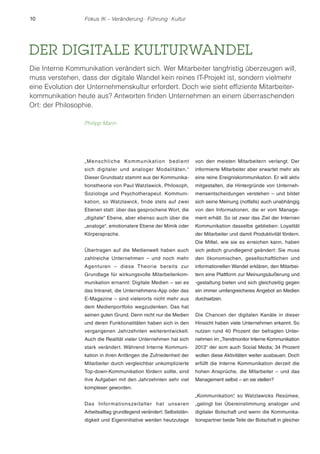 10 Fokus IK – Veränderung ! Führung ! Kultur 
DER DIGITALE KULTURWANDEL 
Die Interne Kommunikation verändert sich. Wer Mitarbeiter langfristig überzeugen will, 
muss verstehen, dass der digitale Wandel kein reines IT-Projekt ist, sondern vielmehr 
eine Evolution der Unternehmenskultur erfordert. Doch wie sieht effiziente Mitarbeiter-kommunikation 
heute aus? Antworten finden Unternehmen an einem überraschenden 
Ort: der Philosophie. 
Philipp Mann 
„Menschl iche Kommunikat ion bedient 
sich digitaler und analoger Modalitäten.“ 
Dieser Grundsatz stammt aus der Kommunika-tionstheorie 
von Paul Watzlawick, Philosoph, 
Soziologe und Psychotherapeut. Kommuni-kation, 
so Watzlawick, finde stets auf zwei 
Ebenen statt: über das gesprochene Wort, die 
„digitale“ Ebene, aber ebenso auch über die 
„analoge“, emotionalere Ebene der Mimik oder 
Körpersprache. 
Übertragen auf die Medienwelt haben auch 
zahlreiche Unternehmen – und noch mehr 
Agenturen – diese Theorie bereits zur 
Grundlage für wirkungsvolle Mitarbeiterkom-munikation 
ernannt: Digitale Medien – sei es 
das Intranet, die Unternehmens-App oder das 
E-Magazine – sind vielerorts nicht mehr aus 
dem Medienportfolio wegzudenken. Das hat 
seinen guten Grund. Denn nicht nur die Medien 
und deren Funktionalitäten haben sich in den 
vergangenen Jahrzehnten weiterentwickelt. 
Auch die Realität vieler Unternehmen hat sich 
stark verändert. Während Interne Kommuni-kation 
in ihren Anfängen die Zufriedenheit der 
Mitarbeiter durch vergleichbar unkomplizierte 
Top-down-Kommunikation fördern sollte, sind 
ihre Aufgaben mit den Jahrzehnten sehr viel 
komplexer geworden. 
Das Informationszeitalter hat unseren 
Arbeitsalltag grundlegend verändert: Selbststän-digkeit 
und Eigeninitiative werden heutzutage 
von den meisten Mitarbeitern verlangt. Der 
informierte Mitarbeiter aber erwartet mehr als 
eine reine Ereigniskommunikation. Er will aktiv 
mitgestalten, die Hintergründe von Unterneh-mensentscheidungen 
verstehen – und bildet 
sich seine Meinung (notfalls) auch unabhängig 
von den Informationen, die er vom Manage-ment 
erhält. So ist zwar das Ziel der Internen 
Kommunikation dasselbe geblieben: Loyalität 
der Mitarbeiter und damit Produktivität fördern. 
Die Mittel, wie sie es erreichen kann, haben 
sich jedoch grundlegend geändert: Sie muss 
den ökonomischen, gesellschaftlichen und 
informationellen Wandel erklären, den Mitarbei-tern 
eine Plattform zur Meinungsäußerung und 
-gestaltung bieten und sich gleichzeitig gegen 
ein immer umfangreicheres Angebot an Medien 
durchsetzen. 
Die Chancen der digitalen Kanäle in dieser 
Hinsicht haben viele Unternehmen erkannt. So 
nutzen rund 40 Prozent der befragten Unter-nehmen 
im „Trendmonitor Interne Kommunikation 
2013“ der scm auch Social Media; 34 Prozent 
wollen diese Aktivitäten weiter ausbauen. Doch 
erfüllt die Interne Kommunikation derzeit die 
hohen Ansprüche, die Mitarbeiter – und das 
Management selbst – an sie stellen? 
„Kommunikation“, so Watzlawicks Resümee, 
„gelingt bei Übereinstimmung analoger und 
digitaler Botschaft und wenn die Kommunika-tionspartner 
beide Teile der Botschaft in gleicher 
 