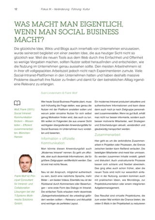 12 Fokus IK – Veränderung ! Führung ! Kultur 
WAS MACHT MAN EIGENTLICH, 
WENN MAN SOCIAL BUSINESS 
MACHT? 
Die glückliche Idee, Wikis und Blogs auch innerhalb von Unternehmen einzusetzen, 
wurde seinerzeit begleitet von einer zweiten Idee, die aus heutiger Sicht nicht so 
glücklich war. Weil die neuen Tools aus dem Web durch ihre Einfachheit und Offenheit 
so wenige Vorgaben machen, sollten Nutzer selbst herausfinden und entscheiden, wie 
die Nutzung im Unternehmen genau aussehen sollte. Den meisten Arbeitnehmern ist 
in ihrer oft vollgepackten Arbeitszeit jedoch nicht nach Experimentieren zumute. Viele 
Social-Intranet-Plattformen in den Unternehmen hatten und haben deshalb massive 
Probleme dauerhaft ihre Nutzer zu finden und damit für den betrieblichen Alltag irgend-eine 
Wer heute Social-Business-Projekte plant, muss 
sich frühzeitig die Frage stellen, was genau die 
Nutzer mit der Plattform anstellen sollen und 
warum jeder einzelne Nutzer für sich selbst 
genug Motivation finden wird, das auch zu tun. 
Wir wollen im Folgenden die aus unserer Sicht 
wichtigsten übergreifenden Anwendungsfälle für 
Social Business im Unternehmen kurz vorstel-len 
und bewerten. 
Information + offizielle 
Kommunikation 
Man könnte diesen Anwendungsfall auch 
„Modernes Intranet“ nennen. Es geht um offizi-elle, 
aber auch dezentrale Informationen, die für 
größere Zielgruppen veröffentlicht werden. Das 
ist erst mal nichts Neues. 
Neu ist der Anspruch, möglichst authentisch 
zu sein, durch eine natürliche Sprache, mehr 
Bilder – am besten Videos. Ebenfalls neu ist der 
Rückkanal durch Kommentare oder Bewertun-gen 
– eine erste Form des Dialogs im Intranet. 
Die einfachen Tools erlauben mehr dezentrale 
„Gelegenheitsredakteure“, die unbedingt geför-dert 
werden sollten – Relevanz und Aktualität 
sind wichtiger als perfektes Layout. 
Ein modernes Intranet produziert aktuellere und 
authentischere Informationen und kann diese 
dann auch noch je nach Zielgruppe personali-siert 
zusammenstellen. Wenn es gut läuft, erhält 
man nicht nur besser informierte, sondern auch 
besser motivierte Mitarbeiter, weil Strategien 
und Entscheidungen aktuell, verständlich und 
glaubwürdig transportiert werden. 
Zusammenarbeit 
Hier geht es um die verbindliche Zusammen-arbeit 
in Projekten oder Prozessen, die Grenze 
zwischen beiden kann fließend verlaufen. Die 
beteiligten Mitarbeiter sind meist klar umrissen. 
Es werden zusammen Inhalte erstellt, geteilt 
und diskutiert. Auch unstrukturierte Prozesse 
lassen sich schlank und flexibel abwickeln. 
Das ging alles auch schon früher, aber die 
neuen Tools sind nicht nur wesentlich einfa-cher 
in der Nutzung, sondern kommen auch 
mit praktischen Ideen, wie Microblogs, zur 
Projektdokumentation oder einem integrierten 
Aufgabenmanagement. 
Das Resultat sind virtuelle Projekträume, die 
zum ersten Mal wirklich die Chance bieten, die 
vielen E-Mails in der Projektarbeit zu reduzieren 
Relevanz zu erlangen. 
Sven Lindenhahn  Frank Wolf 
Wolf, Frank (2011): 
Social Intranet: 
Kommunikation 
fördern – Wissen 
teilen – Effizient 
zusammenarbei-ten. 
München: 
Hanser. 
Frank Wolf ist Prin-cipal 
Consultant 
für Intranet- und 
Collaboration 
Lösungen bei der 
T-Systems Multi-media 
Solutions 
GmbH. 
 