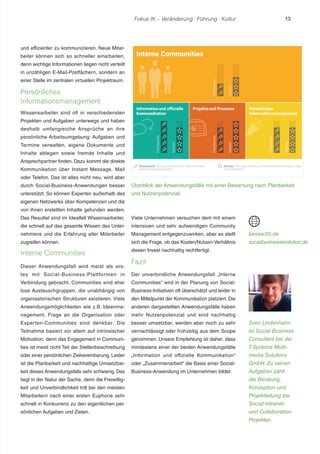 Fokus IK – Veränderung ! Führung ! Kultur 
und effizienter zu kommunizieren. Neue Mitar-beiter 
können sich so schneller einarbeiten, 
denn wichtige Informationen liegen nicht verteilt 
in unzähligen E-Mail-Postfächern, sondern an 
einer Stelle im zentralen virtuellen Projektraum. 
Persönliches 
Informationsmanagement 
Wissensarbeiter sind oft in verschiedensten 
Projekten und Aufgaben unterwegs und haben 
deshalb umfangreiche Ansprüche an ihre 
persönliche Arbeitsumgebung: Aufgaben und 
Termine verwalten, eigene Dokumente und 
Inhalte ablegen sowie fremde Inhalte und 
Ansprechpartner finden. Dazu kommt die direkte 
Kommunikation über Instant Message, Mail 
oder Telefon. Das ist alles nicht neu, wird aber 
durch Social-Business-Anwendungen besser 
unterstützt. So können Experten außerhalb des 
eigenen Netzwerks über Kompetenzen und die 
von ihnen erstellten Inhalte gefunden werden. 
Das Resultat sind im Idealfall Wissensarbeiter, 
die schnell auf das gesamte Wissen des Unter-nehmens 
und die Erfahrung aller Mitarbeiter 
zugreifen können. 
Interne Communities 
Dieser Anwendungsfall wird meist als ers-tes 
mit Social-Business-Plattformen in 
Verbindung gebracht. Communities sind eher 
lose Austauschgruppen, die unabhängig von 
organisatorischen Strukturen existieren. Viele 
Anwendungsmöglichkeiten wie z.B. Ideenma-nagement, 
Frage an die Organisation oder 
Experten-Communities sind denkbar. Die 
Teilnahme basiert vor allem auf intrinsischer 
Motivation, denn das Engagement in Communi-ties 
ist meist nicht Teil der Stellenbeschreibung 
oder einer persönlichen Zielvereinbarung. Leider 
ist die Planbarkeit und nachhaltige Umsetzbar-keit 
dieses Anwendungsfalls sehr schwierig. Das 
liegt in der Natur der Sache, denn die Freiwillig-keit 
und Unverbindlichkeit tritt bei den meisten 
Mitarbeitern nach einer ersten Euphorie sehr 
schnell in Konkurrenz zu den eigentlichen per-sönlichen 
Aufgaben und Zielen. 
Überblick der Anwendungsfälle mit einer Bewertung nach Planbarkeit 
und Nutzenpotenzial. 
Viele Unternehmen versuchen dem mit einem 
intensiven und sehr aufwendigen Community 
Management entgegenzuwirken, aber es stellt 
sich die Frage, ob das Kosten/Nutzen-Verhältnis 
diesen Invest nachhaltig rechtfertigt. 
Fazit 
Der unverbindliche Anwendungsfall „Interne 
Communities“ wird in der Planung von Social- 
Business-Initiativen oft überschätzt und leider in 
den Mittelpunkt der Kommunikation platziert. Die 
anderen dargestellten Anwendungsfälle haben 
mehr Nutzenpotenzial und sind nachhaltig 
besser umsetzbar, werden aber noch zu sehr 
vernachlässigt oder frühzeitig aus dem Scope 
genommen. Unsere Empfehlung ist daher, dass 
mindestens einer der beiden Anwendungsfälle 
„Information und offizielle Kommunikation“ 
oder „Zusammenarbeit“ die Basis einer Social- 
Business-Anwendung im Unternehmen bildet. 
besser20.de 
socialbusinessevolution.de 
Sven Lindenhahn 
ist Social Business 
Consultant bei der 
T-Systems Multi-media 
Solutions 
GmbH. Zu seinen 
Aufgaben zählt 
die Beratung, 
Konzeption und 
Projektleitung bei 
Social-Intranet-und 
Collaboration- 
Projekten. 
13 
 