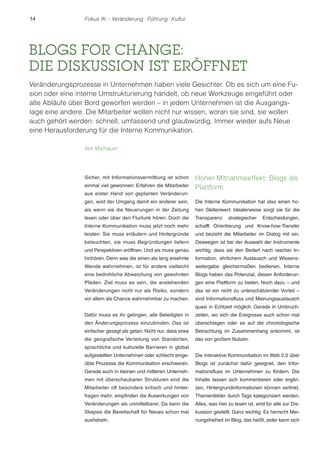 14 Fokus IK – Veränderung ! Führung ! Kultur 
BLOGS FOR CHANGE: 
DIE DISKUSSION IST ERÖFFNET 
Veränderungsprozesse in Unternehmen haben viele Gesichter. Ob es sich um eine Fu-sion 
oder eine interne Umstrukturierung handelt, ob neue Werkzeuge eingeführt oder 
alte Abläufe über Bord geworfen werden – in jedem Unternehmen ist die Ausgangs-lage 
eine andere. Die Mitarbeiter wollen nicht nur wissen, woran sie sind, sie wollen 
auch gehört werden: schnell, umfassend und glaubwürdig. Immer wieder aufs Neue 
eine Herausforderung für die Interne Kommunikation. 
Veit Mathauer 
Sicher, mit Informationsvermittlung ist schon 
einmal viel gewonnen: Erfahren die Mitarbeiter 
aus erster Hand von geplanten Veränderun-gen, 
wird der Umgang damit ein anderer sein, 
als wenn sie die Neuerungen in der Zeitung 
lesen oder über den Flurfunk hören. Doch die 
Interne Kommunikation muss jetzt noch mehr 
leisten: Sie muss erläutern und Hintergründe 
beleuchten, sie muss Begründungen liefern 
und Perspektiven eröffnen. Und sie muss genau 
hinhören. Denn was die einen als lang ersehnte 
Wende wahrnehmen, ist für andere vielleicht 
eine bedrohliche Abweichung von gewohnten 
Pfaden. Ziel muss es sein, die anstehenden 
Veränderungen nicht nur als Risiko, sondern 
vor allem als Chance wahrnehmbar zu machen. 
Dafür muss es ihr gelingen, alle Beteiligten in 
den Änderungsprozess einzubinden. Das ist 
einfacher gesagt als getan: Nicht nur, dass etwa 
die geografische Verteilung von Standorten, 
sprachliche und kulturelle Barrieren in global 
aufgestellten Unternehmen oder schlecht einge-übte 
Prozesse die Kommunikation erschweren. 
Gerade auch in kleinen und mittleren Unterneh-men 
mit überschaubaren Strukturen sind die 
Mitarbeiter oft besonders kritisch und hinter-fragen 
mehr, empfinden die Auswirkungen von 
Veränderungen als unmittelbarer. Da kann die 
Skepsis die Bereitschaft für Neues schon mal 
aushebeln. 
Hoher Mitnahmeeffekt: Blogs als 
Plattform 
Die Interne Kommunikation hat also einen ho-hen 
Stellenwert: Idealerweise sorgt sie für die 
Transparenz strategischer Entscheidungen, 
schafft Orientierung und Know-how-Transfer 
und bezieht die Mitarbeiter im Dialog mit ein. 
Deswegen ist bei der Auswahl der Instrumente 
wichtig, dass sie den Bedarf nach rascher In-formation, 
ehrlichem Austausch und Wissens-weitergabe 
gleichermaßen bedienen. Interne 
Blogs haben das Potenzial, diesen Anforderun-gen 
eine Plattform zu bieten. Noch dazu – und 
das ist ein nicht zu unterschätzender Vorteil – 
sind Informationsfluss und Meinungsaustausch 
quasi in Echtzeit möglich. Gerade in Umbruch-zeiten, 
wo sich die Ereignisse auch schon mal 
überschlagen oder es auf die chronologische 
Betrachtung im Zusammenhang ankommt, ist 
das von großem Nutzen. 
Die interaktive Kommunikation im Web 2.0 über 
Blogs ist zunächst dafür geeignet, den Infor-mationsfluss 
im Unternehmen zu fördern. Die 
Inhalte lassen sich kommentieren oder ergän-zen, 
Hintergrundinformationen können verlinkt, 
Themenfelder durch Tags kategorisiert werden. 
Alles, was hier zu lesen ist, wird für alle zur Dis-kussion 
gestellt. Ganz wichtig: Es herrscht Mei-nungsfreiheit 
im Blog, das heißt, jeder kann sich 
 
