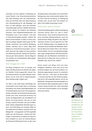 Fokus IK – Veränderung ! Führung ! Kultur 15 
einbringen und wird „gelesen“, unabhängig von 
seiner Position in der Unternehmenshierarchie. 
Das stellt allerdings auch die Unternehmens-kultur 
auf die Probe. Denn der offene Dialog ist 
eine Herausforderung für alle Beteiligten und 
kann nur dann gelingen, wenn die kulturellen 
Voraussetzungen stimmen. Gelebte Hierarchien 
sind hier ebenso ein Hindernis wie fehlendes 
Vertrauen. Sind Kooperationsbereitschaft und 
Partizipation zwar in den Leitlinien, nicht aber 
im Unternehmensalltag verankert, entbehrt die 
Interne Kommunikation im Web 2.0 einer wich-tigen 
Grundlage. Negative Erfahrungen der Mit-arbeiter 
erschweren eine wirkliche Beteiligung 
deutlich: Niemand wird in einem Blog seine 
Skepsis zur Umstrukturierung kundtun, wenn er 
weiß, dass sich das negativ auf seine persönli-che 
Bewertung auswirkt. Gelingt die Demokra-tisierung 
der Kommunikation, können Blogs für 
die schnelle und unbürokratische Meinungsbil-dung 
förderlich sein. 
Hier bloggt der Chef! 
Ob Blogs erfolgreich sind, ist weniger eine 
Sache des Beschlusses als vielmehr der geleb-ten 
Realität. Erfahrungsgemäß müssen hier 
die Verantwortlichen mit gutem Beispiel voran-gehen 
und es muss sich im Alltag beweisen, 
dass Veränderungen möglich sind. 
Vor allem in den USA haben CEO-Blogs zwi-schenzeitlich 
einen festen Platz im Corporate 
Storytelling. Hier werden Geschäftsstrategie und 
Firmenphilosophie eng mit der Führungspersön-lichkeit 
verknüpft; die persönliche Komponente 
schafft eine hohe emotionale Bindung und 
erhöht die Möglichkeiten der Identifikation mit 
Marke und Unternehmen. Das gilt, je nach 
Einsatz, sowohl für Kunden, als auch für Mitar-beiter. 
Stehen tiefgreifende Veränderungen an, 
dann sind CEO-Blogs ein probates Mittel für 
die direkte Kommunikation zwischen Chef und 
Belegschaft – vorausgesetzt, die Führungskräfte 
stellen sich der Diskussion, nehmen sich Zeit, 
Fragen zu beantworten und gehen auf Input ein. 
Eher schädlich ist, wenn ein solches Medium 
als Schwarzes Brett genutzt wird, an dem zwar 
Verlautbarungen nachzulesen sind, konstruktive 
Beiträge dazu aber unkommentiert bleiben. Eine 
als Alibi enttarnte Einladung zur Beteiligung 
schadet mehr, als sie nützt: Hier bleiben vor 
allem nicht erfüllte Erwartungen zurück. 
Nicht erst, wenn’s brennt 
Unternehmensblogs gleich welcher Ausprägung 
brauchen Übung. Nicht nur, weil in vielen 
Unternehmen neue Kommunikationsformen 
einen kulturellen Wandel bedeuten, auch die 
kontinuierliche Pflege will gelernt sein. Was ist 
relevanter Content und wer generiert ihn? Gibt 
es einen Redaktionsplan und spiegelt der die 
Interessen eines Großteils der Mitarbeiter wider? 
Hat der Blog einen festen Platz in der Internen 
Kommunikation und ist er ein gleichberechtigter 
oder sogar übergeordneter Informationskanal? 
Beteiligen sich die Mitarbeiter mehrheitlich an 
Diskussionen im Blog oder sind es immer nur 
dieselben zwei, die sich hier „treffen“? 
Sicher lassen sich Blogs nicht erst dann 
erfolgreich installieren, wenn man sie für eine 
konkrete Aufgabe wie die Kommunikation von 
Veränderungsprozessen braucht. In unsicheren 
Zeiten wird sich – noch dazu für alle sichtbar 
– niemand erstmals aus der Deckung wagen. 
Das gilt für Führungskräfte ebenso, wie für die 
Mitarbeiter. Transparente Informationspolitik und 
demokratische Meinungsäußerungen im Blog 
müssen bereits Routine sein. Dann allerdings 
ist die Interne Kommunikation um ein wichtiges 
Instrument reicher. 
www.sympra.de 
Veit Mathauer ist 
Gründer und Ge-schäftsführer 
der 
Sympra GmbH 
(GPRA) Agentur 
für Public Rela-tions 
in Stuttgart 
mit Büros in 
München und 
Berlin. 
 