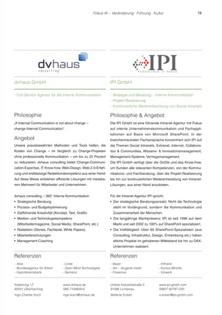 Fokus IK – Veränderung ! Führung ! Kultur 19 
Referenzen 
- Atos 
- Bundesagentur für Arbeit 
- HypoVereinsbank 
- Linde 
- Open Mind Technologies 
- Siemens 
Philosophie  Angebot 
Die IPI GmbH ist eine führende Intranet-Agentur mit Fokus 
auf interne Unternehmenskommunikation und Fachappli-kationen 
auf Basis von Microsoft SharePoint. In der 
branchenneutralen Fachansprache konzentriert sich IPI auf 
die Themen Social Intranets, Extranet, Internet, Collabora-tion 
 Communities, Wissens-  Innovationsmanagement, 
Management-Systeme, Vertragsmanagement. 
Die IPI GmbH verfügt über die Größe und das Know-how, 
um Kunden alle relevanten Kompetenzen, von der Kommu-nikations- 
und Fachberatung, über die Projekt-Realisierung 
bis hin zur kontinuierlichen Weiterentwicklung von Intranet- 
Lösungen, aus einer Hand anzubieten. 
Für die Intranet-Agentur IPI spricht: 
r Der strategische Beratungsansatz: Nicht die Technologie 
steht im Vordergrund, sondern die Kommunikation und 
Zusammenarbeit der Menschen. 
r Die langjährige Marktpräsenz: IPI ist seit 1996 auf dem 
Markt und seit 2002 zu 100% auf SharePoint spezialisiert. 
r Die Vielfältigkeit: Über 60 SharePoint-Spezialisten (aus 
Consulting, Infrastruktur, Design, Entwicklung etc.) haben 
etliche Projekte im gehobenen Mittelstand bis hin zu DAX-Unternehmen 
realisiert. 
Referenzen 
- Bayer 
- dm – drogerie markt 
- Fresenius 
- Infineon 
- Konica Minolta 
- Vorwerk 
dvhaus GmbH 
- Full-Service Agentur für die Interne Kommunikation 
IPI GmbH 
- Strategie und Beratung – Interne Kommunikation 
- Projekt-Realisierung 
- Kontinuierliche Weiterentwicklung von Social Intranets 
Keltenring 17 
82041 Oberhaching 
www.dvhaus.de 
089 7104859-0 
Ingo Charles Koch ingo.koch@dvhaus.de 
Untere Industriestraße 5 
91586 Lichtenau 
www.ipi-gmbh.com 
09827 92787-220 
Stefanie Eckart s.eckart@ipi-gmbh.com 
Philosophie 
„If Internal Communication is not about change – 
change Internal Communication.“ 
Angebot 
Unsere praxisbewährten Methoden und Tools helfen, die 
Kosten von Change – im Vergleich zu Change-Projekten 
ohne professionelle Kommunikation – um bis zu 25 Prozent 
zu reduzieren. dvhaus consulting bietet Change-Communi-cation- 
Expertise, IT Know-how, Web-Design, Web-2.0-Erfah-rung 
und erstklassige Redaktionskompetenz aus einer Hand. 
Auf diese Weise entstehen effiziente Lösungen mit messba-rem 
Mehrwert für Mitarbeiter und Unternehmen. 
dvhaus consulting – 360° Interne Kommunikation: 
r Strategische Beratung 
r Prozess- und Budgetoptimierung 
r Zielführende Kreativität (Konzept, Text, Grafik) 
r Medien- und Technologiekompetenz 
(Mitarbeitermagazine, Social Media, SharePoint, etc.) 
r Redaktion (Stories, Fachtexte, White Papers) 
r Mitarbeiterschulungen 
r Management Coaching 
 