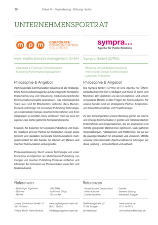 20 Fokus IK – Veränderung ! Führung ! Kultur 
UNTERNEHMENSPORTRÄT 
Referenzen 
- Boehringer Ingelheim 
- Gothaer 
- Henkel 
- ING-DiBa 
- Lufthansa Cargo 
- Südzucker 
Untere Zahlbacher Straße 13 
55131 Mainz 
www.digitalagentur-mpm.de 
06131 9569-0 
Philipp Mann, Frank Bockius info@digitalagentur-mpm.de 
Philosophie  Angebot 
Die Sympra GmbH (GPRA) ist eine Agentur für Öffent-lichkeitsarbeit 
mit Sitz in Stuttgart und Büros in Berlin und 
München. Wir verstehen uns als konzeptions- und umset-zungsstarke 
Berater in allen Fragen der Kommunikation: Für 
unsere Kunden sind wir strategische Partner, Kreativitäts-und 
Kapazitätsverstärker und Projektmanager. 
Zu den Schwerpunkten unserer Beratung gehört die interne 
und Change-Kommunikation in großen und mittelständischen 
Unternehmen und Organisationen, die wir analysieren und 
mithilfe geeigneter Maßnahmen optimieren. Dazu gehören 
Veranstaltungen, Publikationen und Plattformen, die wir auf 
die jeweilige Situation hin entwickeln und umsetzen. Mithilfe 
unseres internationalen Agenturnetzwerks erbringen wir 
diese Leistung – in Deutschland und weltweit. 
Stafflenbergstraße 32 
70184 Stuttgart 
www.sympra.de 
0711 94767-0 
Veit Mathauer veit.mathauer@sympra.de 
Philosophie  Angebot 
mpm Corporate Communication Solutions ist als inhaberge-führte 
Kommunikationsagentur auf die integrierte Konzeption, 
Implementierung und Steuerung medienübergreifender 
Kommunikationsprojekte spezialisiert. Das interdisziplinäre 
Team aus rund 60 Mitarbeitern verbindet dazu Marken, 
Content und Design mit innovativer Publishing-Technologie, 
um crossmediale Dialoge zwischen Unternehmen und ihren 
Zielgruppen zu schaffen. Dazu kombiniert mpm als neue Art 
Agentur zwei bisher getrennte Kompetenzbereiche. 
Kreation: Als Experten für Corporate Publishing und Inves-tor 
Relations sind wir Partner für Konzeption, Design sowie 
Content und gestalten Corporate Communications maß-geschneidert 
für alle Kanäle. So stärken wir Marken und 
machen Kommunikation wirkungsvoller. 
Prozessoptimierung: Durch unsere Technologie und unser 
Know-how ermöglichen wir Multichannel-Publishing von 
morgen und machen Publishing-Prozesse einfacher und 
effizienter. So minimieren wir Prozessrisiken sowie Zeit- und 
Kostenaufwand. 
Sympra GmbH (GPRA) 
- Beratung und Strategieentwicklung 
- Interne und Change-Kommunikation 
- Corporate Publishing 
Referenzen 
- Alcatel-Lucent Deutschland 
- Alfred Kärcher 
- CreditPlus Bank 
- Daimler 
- Siemens Stiftung 
- Volksbank Stuttgart 
mpm media process management GmbH 
- Corporate  Financial Communications 
- Publishing Performance Management 
 
