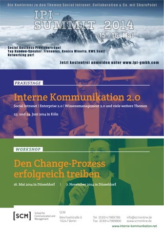 2 Fokus IK – Veränderung ! Führung ! Kultur 
PRAXISTAGE 
Interne Kommunikation 2.0 
Social Intranet | Enterprise 2.0 | Wissensmanagement 2.0 und viele weitere Themen 
23. und 24. Juni 2014 in Köln 
www.interne-kommunikation.net 
SCM 
Weichselstraße 6 
10247 Berlin 
Tel: (030) 47989789 
Fax: (030) 47989800 
info@scmonline.de 
www.scmonline.de 
WORKSHOP 
Den Change-Prozess 
erfolgreich treiben 
16. Mai 2014 in Düsseldorf | 7. November 2014 in Düsseldorf 

