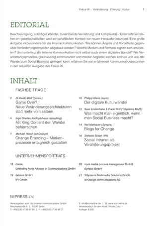 Fokus IK – Veränderung ! Führung ! Kultur 1 
EDITORIAL 
Beschleunigung, ständiger Wandel, zunehmende Vernetzung und Komplexität – Unternehmen ste-hen 
im gesellschaftlichen und wirtschaftlichen Kontext vor neuen Herausforderungen. Eine große 
Aufgabe insbesondere für die Interne Kommunikation. Wie können Ängste und Vorbehalte gegen-über 
Veränderungsprojekten abgebaut werden? Welche Medien und Formate eignen sich am bes-ten? 
Und unterliegt die Interne Kommunikation nicht selbst auch einem digitalen Wandel? Wie Ver-änderungsprozesse 
glaubwürdig kommuniziert und medial begleitet werden können und wie der 
Wandel zum Social Business gelingen kann, erfahren Sie von erfahrenen Kommunikationsexperten 
in der aktuellen Ausgabe des Fokus IK. 
INHALT 
FACHBEITRÄGE 
2 Dr. Guido Wolf (conex.) 
Game Over? 
Neue Veränderungsarchitekturen 
statt mehr vom selben 
4 Ingo Charles Koch (dvhaus consulting) 
Mit King Content den Wandel 
beherrschen 
7 Michael Rösch (wirDesign) 
Change Branding – Marken-prozesse 
erfolgreich gestalten 
UNTERNEHMENSPORTRÄTS 
18 conex. 
Deekeling Arndt Advisors in Communications GmbH 
19 dvhaus GmbH 
IPI GmbH 
10 Philipp Mann (mpm) 
Der digitale Kulturwandel 
12 Sven Lindenhahn & Frank Wolf (T-Systems MMS) 
Was macht man eigentlich, wenn 
man Social Business macht? 
14 Veit Mathauer (Sympra) 
Blogs for Change 
16 Stefanie Eckart (IPI) 
Social Intranet als 
Veränderungsprojekt 
20 mpm media process management GmbH 
Sympra GmbH 
21 T-Systems Multimedia Solutions GmbH 
wirDesign communications AG 
IMPRESSUM 
Herausgeber: scm c/o prismus communications GmbH 
Weichselstraße 6 | 10247 Berlin 
T: +49(0)30 47 98 97 89 | F: +49(0)30 47 98 98 00 
E: info@scmonline.de | W: www.scmonline.de 
Verantwortlich für den Inhalt: Nicole Gatz 
Auflage: 6.000 
 