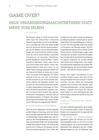2 Fokus IK – Veränderung ! Führung ! Kultur 
GAME OVER? 
NEUE VERÄNDERUNGSARCHITEKTUREN STATT 
MEHR VOM SELBEN 
Dr. Guido Wolf 
Die Frequenz steigt: In immer kürzeren Inter-vallen 
legen die Unternehmen umfassende 
Veränderungsvorhaben auf, die es den Mitarbei-tern 
zu vermitteln gilt. Früher oder später schlägt 
dann die Stunde der Kommunikationsabteilun-gen, 
die ihre Medien und Formate bereitstellen. 
Fraglos darf es als Fortschritt verbucht werden, 
wenn die Interne Kommunikation mittlerweile 
Anerkennung als relevanter Dienstleister 
genießt. Weitgehend vorbei die Zeiten, in denen 
irgendwem irgendwann einfiel, „dass man da 
auch kommunikativ was machen“ müsse. Den 
Kommunikateuren blieb dann meist nur, mit 
heißer Nadel halbwegs geeignete Medien auf 
den internen Info-Markt zu werfen und zu repa-rieren, 
was längst schief gegangen war. Manch 
leidvolle Erfahrung und eine zunehmende 
Professionalisierung der Kommunikationsbe-reiche 
erhöhten die Akzeptanz deutlich. Und 
so sitzen die Kommunikationsverantwortlichen 
in vielen Organisationen heutzutage am Tisch, 
wenn Veränderungsvorhaben projektiert wer-den. 
Ein neues Level ist erreicht: das Level des 
anerkannten Dienstleisters. Zufrieden gibt die 
Zentralkommunikation zu Protokoll: „Wir spielen 
die Change-Kommunikation über unsere Formate 
und die Resonanz ist ausgezeichnet.“ Wirklich? 
Im kommunikativen Disneyland 
Seien wir ehrlich: Mitarbeiter und Führungskräfte 
schalten längst auf Durchzug, wenn die nächste 
frohe Veränderungsbotschaft durch die Gänge 
und Werkshallen rauscht. Selbst wenn alle hin-gehen 
zu den Townhall-Meetings, auch wenn die 
über Social-Media-Plattformen bereitgestellten 
Change-News geklickt werden: Die Veränderung 
kommt nicht im Alltag an. Ein Beispiel aus dem 
Finanzdienstleistungssektor: Zum dritten Mal 
innerhalb von zwei Jahren wurden die Strukturen 
grundlegend geändert. Darüber galt es, auf der 
anstehenden Führungskräftetagung zu informie-ren, 
denn die Führungskräfte sollten (mal wieder) 
zu Promotoren des Wandels werden. Die Füh-rungskräfteveranstaltung 
war ein Erfolg, wie die 
Auswertung der Feedbackbögen ergab. Umso 
erschütternder die Bilanz sechs Monate später: 
Zwar wurden alle Kommunikationsmaßnahmen 
wie geplant umgesetzt, der erhoffte Wandel 
hatte jedoch nicht stattgefunden. Das zeigten 
die katastrophalen Ergebnisse der jüngsten Mit-arbeiterbefragung. 
Der kommunikative Output 
stimmte – aber was war mit dem Outcome? 
Besser nicht fragen: Das Beispiel ist kein 
Einzelfall. Studien zeigen, dass etwa 2/3 der 
Change-Projekte mehr oder weniger im Sande 
verlaufen. Und das, obwohl die zentralseitig 
gespielte Kommunikation alle Register zieht. 
Führungskräftetagungen, perfekt gestaltete 
Medien, originelle Give-aways: Der Wandel 
findet häufig nur in einer Scheinwelt statt. Das 
kommunikative Disneyland schafft es nicht bis 
in den Alltag. 
Output ja, Outcome nein: Woran 
es hapert 
Aus vielen Veränderungsprojekten, die wir beglei-tet 
und unterstützt haben, haben wir diese drei 
Faktoren als Hauptursachen für gescheiterten 
Change herauspräpariert: 
1. Abnutzungs- und Gewöhnungseffekte 
Irgendwann gehen die Formate aus und Ge-wöhnungseffekte 
setzen ein. Es ist wie in einem 
Vergnügungspark, der zunächst begeistert und 
beeindruckt. Doch spätestens nach der 3. Achter-bahnfahrt 
beginnt es, sich zu wiederholen. Des- 
 
