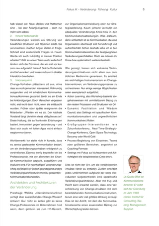 Fokus IK – Veränderung ! Führung ! Kultur 3 
halb wissen wir: Neue Medien und Plattformen 
sind – bei aller Anfangs-Euphorie – doch nur 
mehr vom selben. 
2. Innere Widerstände 
Veränderungen werden als Störung von 
bewährten Strukturen und Routinen erlebt. Sie 
verunsichern, machen Angst, stellen in Frage. 
Schnell sind existenzielle Fragen im Raum: 
Werde ich auch zukünftig in meiner Position 
arbeiten? Gibt es unser Team auch weiterhin? 
Ändern sich die Prozesse, die wir erst vor kur-zem 
neu aufgesetzt haben? Solche Vorbehalte 
sind tief verankert und lassen sich nur in direkter 
Interaktion bearbeiten. 
3. Inkonsequenz 
Change-Vorhaben plätschern oft aus, ohne 
dass es noch jemanden interessiert. Vollmundig 
ausgerufen und mit erheblichem Kommunika-tionsaufkommen 
gestartet, bleibt es am Ende 
bei Ankündigungen. Doch Menschen vergessen 
nicht, erst recht dann nicht, wenn sie enttäuscht 
wurden. Früher oder später resignieren die 
Mitarbeiter: „Warten wir es ab. Der nächste 
Vorstand fängt ohnehin etwas völlig Neues an.“ 
Diese Haltung, die auf konkreten Erfahrungen 
basiert, immunisiert gegen Veränderung – und 
lässt sich auch mit tollen Apps nicht einfach 
wegkommunizieren. 
Wohlbemerkt: Ich stelle nicht in Abrede, dass 
es zentral gesteuerter Kommunikation bedarf, 
um ein Veränderungsvorhaben erfolgreich zu 
verwirklichen. Ebenso wenig bezweifle ich die 
Professionalität, mit der allerorten die Chan-ge- 
Kommunikation geplant, ausgeführt und 
evaluiert wird. Für nachhaltigen Veränderungs-erfolg 
benötigen wir jedoch grundlegend andere 
Veränderungsarchitekturen mit neu gedachten 
Kommunikationskonzepten. 
Architekten und Architekturen 
der Veränderung 
Preisfrage: Welche Unternehmensfunktion 
verfügt über ausreichendes Change-Wissen? 
Antwort: Gar nicht so selten gibt es keine 
Change-Professionals im Unternehmen. Und 
wenn, dann gehören sie zum HR-Bereich, 
zur Organisationsentwicklung oder zur Stra-tegieabteilung. 
Kaum jemand vermutet ein 
adäquates Veränderungs-Know-how in den 
Kommunikationsabteilungen. Was erstaunt, 
denn schließlich ist es Kommunikation, die eine 
Organisation überhaupt erst hervorbringt und 
aufrechterhält. Schon deshalb sehe ich in den 
Kommunikationsbereichen die bestgeeigneten 
Veränderungsarchitekten. Doch sie müssen ihr 
Know-how systematisch weiterentwickeln. 
Wie gezeigt, lassen sich wirksame Verän-derungsarchitekturen 
nicht allein aus dem 
üblichen Medienmix generieren. Es existiert 
ein reichhaltiges Instrumentarium an Change- 
Interventionen, um Veränderungsprozesse zu 
orchestrieren. Nur einige wenige Möglichkeiten 
seien exemplarisch aufgeführt: 
r Action Learning, also Workshop-basierte Vor-gehensweisen 
mit unmittelbarem Bezug zu 
den realen Prozessen und Strukturen vor Ort 
r Dynamic Faci l i tat ion und Wisdom 
Council, also Settings mit spezifischen Kom-munikationsmustern 
und ungewöhnlichen 
(kommunikativen) Rollen 
r Gr o ß g r u p p e n - I n t e r v e n t i o n e n wi e 
Zukunftskonferenz, Real-Time-Strategic- 
Change-Konferenz, Open Space Technology, 
Barcamp oder World Café 
r Prozess-Begleitung von Einzelnen, Teams 
oder größeren Bereichen, angelehnt an 
Coaching-Formate 
r Settings mit Fokus auf Achtsamkeit und Auf-richtigkeit 
wie beispielsweise Circle Work. 
Dies ist nicht der Ort, um die verschiedenen 
Ansätze näher zu entfalten. Zudem erfordert 
jedes Unternehmen aufgrund der stets indi-viduellen 
Gegebenheiten eine spezifische 
Veränderungsarchitektur. Aber mit Fug und 
Recht kann erwartet werden, dass eine Ver-schränkung 
von Change-Ansätzen mit dem 
bereitstehenden Kommunikations-Instrumen-tarium 
eine sehr viel größere Wirkung erzeugt. 
Dies ist der Antritt, mit dem die Kommunika-tionsbereiche 
einen essenziellen Beitrag zur 
Wertschöpfung leisten können. 
Dr. Guido Wolf ist 
Kommunikations-forscher. 
Er leitet 
seit der Gründung 
im Jahr 1998 
conex. Institut für 
Consulting, Trai-ning, 
Management 
Support. 
 