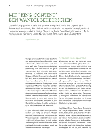 4 Fokus IK – Veränderung ! Führung ! Kultur 
MIT `KING CONTENT´ 
DEN WANDEL BEHERRSCHEN 
„Veränderung“ genießt in etwa die gleichen Sympathie-Werte wie Migräne oder 
Zahnwurzelbehandlung. Für die Interne Kommunikation ist „Wandel“ eine gigantische 
Herausforderung – und eine riesige Chance zugleich. Denn Wortgebimmel und Tech-niktricksereien 
führen ins Leere. Nur der Inhalt zählt. Lang lebe King Content! 
Change-Kommunikation ist wie die Geschichte 
vom wasserscheuen Bären. Der wollte gewa-schen 
werden, ohne dass er nass wird. Geht 
nicht, weiß jeder. Change-Kommunikation will 
glaubwürdig sein, ohne dass sie die ganze 
Wahrheit sagt. Geht nicht, weiß auch jeder! 
Dennoch: Die Forderung nach Mäßigung im 
Umgang mit heiklen Informationen ist verständ-lich. 
Nicht jeder im Unternehmen darf jederzeit 
alles wissen. Gesetzliche Bestimmungen und 
wettbewerbsstrategische Überlegungen setzen 
enge Grenzen. Manchmal müssen der Öffentlich-keit 
bestimmte Details eher zugänglich gemacht 
werden als den eigenen Mitarbeitern. Manchmal 
dürfen wettbewerbsrelevante Details das Unter-nehmen 
auf keinen Fall verlassen (und interne 
Kommunikation ist immer auch externe Kom-munikation, 
also Vorsicht!). So kommt es, dass 
Change-Kommunikation oft profillos und langwei-lig 
ist. Sprich wirkungslos. Weil ohne Inhalt. 
Es geht aber auch anders. Change-Kommu-nikation 
kann richtig viel bewegen. Mit dem 
richtigen Content kann sie zum dynamischen 
Veränderungstreiber werden. Wir haben unsere 
15-jährige Erfahrung hierzu in fünf Punkten 
zusammengefasst. Jeder einzelne dieser Punkte 
macht Veränderungskommunikation besser. Alle 
zusammen machen sie unschlagbar. 
1. Machen Sie es spannend 
Wo kommen wir her – wo stehen wir heute 
– wo gehen wir hin: Wirklich gute Veränderungs-kommunikation 
braucht eine wirklich gute 
Geschichte! Eine belastbare Storyline, von der 
sich alles andere ableitet. Storylines dürfen nicht 
länger sein als eine sparsam beschriebene 
DIN A4-Seite. Die Geschichte muss „rocken“. 
Sie muss zitierfähige Aussagen beinhalten. 
„Change everything but your wife and children!“ 
ist so eine Aussage. Die 1993 von Samsungs 
Chairman Lee Kun Hee getätigte Aufforderung 
an sein Top-Management, den totalen Wandel 
herbeizuführen, wird heute noch, über 20 Jahre 
später, wieder und wieder zitiert. Es müssen 
ja nicht gleich Statements von historischem 
Format sein. Jedoch sollte jede Storyline das 
eine oder andere Zitat hergeben, das bei den 
Mitarbeitern hängen bleibt. 
Kein Bullshit-Bingo! Planen Sie zur Erarbeitung 
der Change Story genügend Zeit ein. Und dann: 
testen, testen, testen. Diskutieren Sie Ihre Ent-würfe 
mit jedem – außer mit Ihren Kollegen in 
der Internen Kommunikation. Sprechen Sie Mit-arbeiter 
auf allen Ebenen an. In der Produktion, 
im Versand, im Vorstand, im Vertrieb. Lassen 
Sie sich die Story in den Worten Ihrer Testleser 
wiedergeben. Das wird hart, sehr, sehr hart! Sie 
Ingo Charles Koch 
 