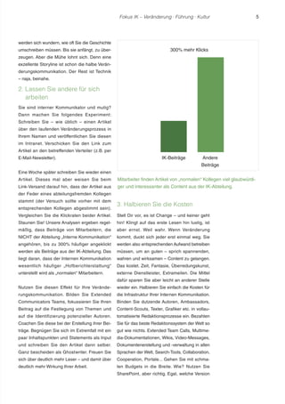 Fokus IK – Veränderung ! Führung ! Kultur 5 
werden sich wundern, wie oft Sie die Geschichte 
umschreiben müssen. Bis sie anfängt, zu über-zeugen. 
Aber die Mühe lohnt sich. Denn eine 
exzellente Storyline ist schon die halbe Verän-derungskommunikation. 
Der Rest ist Technik 
– naja, beinahe. 
2. Lassen Sie andere für sich 
arbeiten 
Sie sind interner Kommunikator und mutig? 
Dann machen Sie folgendes Experiment: 
Schreiben Sie – wie üblich – einen Artikel 
über den laufenden Veränderungsprozess in 
Ihrem Namen und veröffentlichen Sie diesen 
im Intranet. Verschicken Sie den Link zum 
Artikel an den betreffenden Verteiler (z.B. per 
E-Mail-Newsletter). 
Eine Woche später schreiben Sie wieder einen 
Artikel. Dieses mal aber weisen Sie beim 
Link-Versand darauf hin, dass der Artikel aus 
der Feder eines abteilungsfremden Kollegen 
stammt (der Versuch sollte vorher mit dem 
entsprechenden Kollegen abgestimmt sein). 
Vergleichen Sie die Klickraten beider Artikel. 
Staunen Sie! Unsere Analysen ergeben regel-mäßig, 
dass Beiträge von Mitarbeitern, die 
NICHT der Abteilung „Interne Kommunikation“ 
angehören, bis zu 300% häufiger angeklickt 
werden als Beiträge aus der IK-Abteilung. Das 
liegt daran, dass der Internen Kommunikation 
wesentlich häufiger „Hofberichterstattung“ 
unterstellt wird als „normalen“ Mitarbeitern. 
Nutzen Sie diesen Effekt für Ihre Verände-rungskommunikation. 
Bilden Sie Extended 
Communicators Teams, fokussieren Sie Ihren 
Beitrag auf die Festlegung von Themen und 
auf die Identifizierung potenzieller Autoren. 
Coachen Sie diese bei der Erstellung ihrer Bei-träge. 
Begnügen Sie sich im Extremfall mit ein 
paar Inhaltspunkten und Statements als Input 
und schreiben Sie den Artikel dann selber. 
Ganz bescheiden als Ghostwriter. Freuen Sie 
sich über deutlich mehr Leser – und damit über 
deutlich mehr Wirkung Ihrer Arbeit. 
300% mehr Klicks 
IK-Beiträge Andere 
Beiträge 
Mitarbeiter finden Artikel von „normalen“ Kollegen viel glaubwürdi-ger 
und interessanter als Content aus der IK-Abteilung. 
3. Halbieren Sie die Kosten 
Stell Dir vor, es ist Change – und keiner geht 
hin! Klingt auf das erste Lesen hin lustig, ist 
aber ernst. Weil wahr. Wenn Veränderung 
kommt, duckt sich jeder erst einmal weg. Sie 
werden also entsprechenden Aufwand betreiben 
müssen, um an guten – sprich spannenden, 
wahren und wirksamen – Content zu gelangen. 
Das kostet. Zeit, Fantasie, Überredungskunst, 
externe Dienstleister, Extrameilen. Die Mittel 
dafür sparen Sie aber leicht an anderer Stelle 
wieder ein. Halbieren Sie einfach die Kosten für 
die Infrastruktur Ihrer Internen Kommunikation. 
Binden Sie dutzende Autoren, Ambassadors, 
Content-Scouts, Texter, Grafiker etc. in vollau-tomatisierte 
Redaktionsprozesse ein. Bezahlen 
Sie für das beste Redaktionssystem der Welt so 
gut wie nichts. Extended Team Calls, Multime-dia- 
Dokumentationen, Wikis, Video-Messages, 
Dokumentenerstellung und -verwaltung in allen 
Sprachen der Welt, Search-Tools, Collaboration, 
Cooperation, Portale... Gehen Sie mit schma-len 
Budgets in die Breite. Wie? Nutzen Sie 
SharePoint, aber richtig. Egal, welche Version 
 