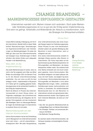 Fokus IK – Veränderung ! Führung ! Kultur 7 
CHANGE BRANDING – 
MARKENPROZESSE ERFOLGREICH GESTALTEN 
Unternehmen wandeln sich, Marken müssen sich verändern. Doch jeder Marken-oder 
Veränderungsprozess ist nur so gut wie der Erfolg seiner Implementierung. 
Erst wenn es gelingt, Vorbehalte und Widerstände der Akteure zu transformieren, kann 
Unsere Welt ist ständig in Bewegung und mit ihr 
die Unternehmen. Wandel heißt an dieser Stelle 
konkret: Restrukturierungen, Verschiebungen 
von Eigentümerverhältnissen oder Verände-rungen 
von Marketingstrategien. Für jeden der 
Fälle gilt, dass auch die Unternehmensmarke 
sich bewegen muss. Veränderungen im Markt 
erfordern also letzten Endes auch adäquates 
Handeln in der Markenführung. 
Was zählt, ist die 
Implementierung 
Das beste Markenkonzept ist nutzlos, wenn es 
nicht in die Tat umgesetzt wird. Oder wie Alfred 
Brittain als ehemaliger CEO von Bankers Trust 
es für den Bereich Unternehmensstrategie 
ausdrückte: „You can come up with the best 
strategy in world – implementation is 90 percent 
of it.“ Daher gilt: Ein sorgfältig geplanter Verän-derungsprozess 
ist die wirksamste Investition in 
den Erfolg der Implementierung. 
Damit die Akteure im Prozess des Unterneh-menswandels 
an einem Strang ziehen, ist 
Folgendes unabdingbar: das Commitment der 
Unternehmensführung, die Integration der fol-genden 
Führungslevels und das Involvement 
aller Beteiligten. Denn nur überzeugte Mitarbei-ter 
tragen die Veränderungen im Unternehmen 
im positiven Sinne mit und weiter. 
Markenbildung lebt von der 
Internen Kommunikation 
Interne Kommunikation hat bei der Entwicklung 
und im Management von Unternehmensmarken 
einen sehr hohen – und oft unterschätzten – 
strategischen Wert. Mit jeder Neugestaltung 
einer Unternehmensmarke oder eines Corpo-rate 
Designs beginnt ein Veränderungsprozess. 
Dieser Prozess ist zwar nicht demokratisch, 
erfordert jedoch die gezielte Beteiligung aller 
Menschen in einem Unternehmen, wenn er 
erfolgreich sein soll. 
Eine starke Unternehmensmarke entsteht im 
ständigen Dialog zwischen allen Ebenen im 
Unternehmen. Der Fokus liegt dabei auf der 
Synchronisierung des Markenversprechens mit 
Führungskräften und Mitarbeitern, die dieses 
Versprechen erfüllen sollen. Die wirkliche Kraft 
einer Marke entwickelt sich erst durch strate-gisch 
geplante, interne Kommunikation. Wer 
eine Marke erfolgreich und stabil aufbauen will, 
muss viel mehr leisten, als lediglich top-down 
zu informieren. Kommunikationskonzepte, die 
Führungskräfte und Mitarbeiter in eine aktive 
Mitgestalterrolle bringen, helfen, anstehende 
Veränderungen besser nachzuvollziehen und 
leichter zu verarbeiten. Ein wohldurchdachter 
Markenwandel kann für alle Menschen im 
Unternehmen schnell zum gemeinsamen Iden-tifikationsmerkmal 
werden: Das Ergebnis sind 
hoch motivierte Mitarbeiter, die stolz auf „ihre“ 
Marke sind. 
r Das Ziel: die gesamte Mitarbeiterschaft als 
schlagkräftiges Team von Marken-Botschaftern 
r Die Strategie: Teilhabe und emotionale Bin-dung 
an die Marke 
r Die Methodik: Change Branding 
So wachsen starke Unternehmensmarken, die 
Vertrauen erwecken und bestmögliche Orientie-rung 
bieten. 
die Strategie ihre Wirksamkeit entfalten. 
Michael Rösch 
Change Branding 
ist ein Spagat 
zwischen 
Veränderung und 
Bewahrung. 
 