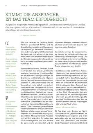 8 Fokus IK – Instrumente der Internen Kommunikation 
STIMMT DIE ANSPRACHE, 
IST DAS TEAM ERFOLGREICH! 
Auf gleicher Augenhöhe miteinander sprechen. Ohne Barrieren kommunizieren. Direktes 
Feedback geben können. Kaum eine Kommunikationsform der Internen Kommunikation 
ist wichtiger als die direkte Ansprache. 
Seit 2010 befragen die Deutsche Public 
Relations Gesellschaft (DPRG) und die 
School for Communication and Management 
(SCM) jährlich gut 400 interne Kommunika-toren 
zu Entwicklungen und Potenzialen des 
Berufsstandes. Und wie schon die Jahre 
zuvor, sehen auch 2013 fast hundert Prozent 
der Befragten das persönliche Gespräch als 
das in der Praxis am stärksten genutzte Ins-trument 
der IK. 
Kommunikationsberater Siegfried Schick 
nennt vor allem zwei Gründe: „Erstens: Die 
Mitarbeiter haben gerade in unsicheren Zei-ten 
das Bedürfnis, wichtige Aussagen zur 
Orientierung im Originalton und möglichst 
‚live‘ von der Unternehmensspitze zu hören. 
Zweitens: In Umbruchsituationen sind die 
Vorgesetzten meist selbst verunsichert, 
haben keine klare Perspektive für sich und 
für das Unternehmen und unterliegen häufig 
Loyalitätskonflikten. Das heißt, sie nehmen 
ihre Kommunikatoren- und Multiplikatoren-rolle 
im Sinne der Unternehmensentwicklung 
nur mit Einschränkungen – richtig – wahr.“ 
Professor Dr. Ulrike Buchholz von der Fach-hochschule 
Hannover sieht dieses Dilemma 
ebenso: „Viele Change-Mangement-Projekte 
werden kostentreibend verzögert oder laufen 
Gefahr zu scheitern, wenn sich das Topma-nagement 
nicht ausreichend einbringt und 
das mittlere Management die Prozesse 
nicht wirklich unterstützt. So bleiben das 
Prozessmanagement und die Vorteile 
der Veränderung unverständlich und die 
betroffenen Mitarbeiter verweigern aufgrund 
all dieser unverkennbaren Signale ‚von 
oben‘ ihre eigene Teilnahme.“ 
Es sind also weniger die Massenmedien, 
als vielmehr der persönliche Einfluss, der 
Menschen zu Veränderungen bewegt. Und 
hier knirscht es in Unternehmen am häufigs-ten. 
Reale Befragungsergebnisse (wie hier 
aus Unternehmen mit mittleren und kleinen 
Teams) belegen dies recht deutlich: 
r Der Stellenwert der persönlichen Kommu-nikation 
wird zwar als hoch erachtet, doch 
sehen die Führungskräfte nicht die Not-wendigkeit, 
mehr in diese Richtung zu tun. 
rNur 10% der Führungskräfte glauben, dass 
ihnen ein Austausch mit den Mitarbeitern 
fehlt. Im Alltag wird dieses Gespräch aber 
selten geführt und noch weniger gesucht. 
rDie Mannschaft hat zwar keine Probleme, 
mit dem „Chef“ offen zu reden, doch wird 
das Gespräch mit den Führungskräften 
eher nicht gesucht. Die Führungskräfte 
vermitteln den Mitarbeitern eher, dass sie 
kritische Themen bewusst verschleppen 
oder unter den Tisch kehren. 
Herrschaftswissen lähmt 
Ob Top-down oder Bottom-up: Wenn 
Führungskräfte ihr gesamtes Wissen als 
Herrschaftswissen begreifen und nicht 
weitergeben, sind sie eine kommunikative 
Lehm- bzw. Lähmschicht, die entschei-dende 
Prozesse im Unternehmen blockiert. 
Dr. Gerhard Vilsmeier 
Trendmonitor 
Interne Kommu-nikation 
2013, 
Berlin 2014 
Siegfried Schick, 
Interne Unterneh-menskommuni-kation, 
Stuttgart 
2002 
Prof. Dr. Ulrike 
Buchholz: Kom-munikation 
als 
Führungsaufga-be. 
In: Karlheinz 
Geißler (Hrsg.), 
Handbuch Perso-nalentwicklung, 
Köln 2002 
SCM-Seminar 
„Interne 
Kommunikations-instrumente“ 
mit Dr. Gerhard 
Vilsmeier vom 
16. - 18.10.2014 
in Frankfurt. 
Mehr Infos unter 
scmonline.de 
 