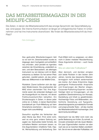 10 Fokus IK – Instrumente der Internen Kommunikation 
DAS MITARBEITERMAGAZIN IN DER 
MIDLIFE-CRISIS 
Die Zeiten, in denen die Mitarbeiterzeitschrift das einzige Sprachrohr der Geschäftsleitung 
war, sind passé. Die Interne Kommunikation ist längst ein erfolgskritischer Faktor im Unter-nehmen 
und hat ihre Instrumente diversifiziert. Wo findet die Mitarbeiterzeitschrift da ihren 
Das gedruckte Mitarbeitermagazin lebt 
so vor sich hin. Zwischenzeitlich wurde es 
totgesagt, dann hochgelobt und schließlich 
neu erfunden. Jetzt pendelt es irgendwo 
zwischen der Einschätzung, unsterblich zu 
sein, und dem Bewusstsein, als alleiniges 
Instrument nur ein kleines Licht im Medi-enkosmos 
zu bleiben. Es hat seinen Platz 
gefunden, zweifelt jedoch, ob das schon 
alles war. Willkommen in der Midlife-Crisis. 
Rückblick: Zuerst äußerten sich die digi-talen 
Modernisierer. Sie prophezeiten der 
MAZ einen siechenden Tod. Ihre Argu-mente 
waren die sinkenden Auflagen und 
die Anzeigenflucht ins Internet, mit denen 
Publikumszeitschriften kämpften. Ein 
Druckerzeugnis in Zeiten, in denen jeder 
online ist, in Zeiten, in denen Nachrichten 
brandaktuell per Push-Mitteilung auf dem 
Smartphone erscheinen – das war in ihren 
Augen nicht zukunftsfähig! 
Daraufhin ergriffen die Verfechter der 
alten Werte das Wort: Print stirbt nicht, 
weil es eine ganz andere Gattung sei, 
sagten sie. Gedrucktes bietet Vorteile, die 
schnellere Medien vermissen lassen, so 
ihre Argumentation: inhaltliche Tiefe, Hap-tik, 
Wertschätzung und Verbreitung. Den 
Push-Effekt nicht zu vergessen, vor allem 
nicht in Zeiten medialer Reizüberflutung. 
Diese Argumente stimmen – auch heute 
noch. 
Wie ein alternder Fußballstar? 
Aber dennoch, und darüber einigten 
sich beide Parteien in den letzten zehn 
Jahren, konnte das klassische Mitarbei-termagazin 
nicht einfach weitermachen 
wie bisher. Auf diese Erkenntnis folgte 
gesteigerte Professionalität: Ansprüche 
und Erwartungen der Macher stiegen, 
Corporate-Publishing-Experten wurden 
häufiger denn je hinzugezogen, um die 
qualitative Übereinstimmung von Konzept, 
Darstellung und Inhalt zu gewährleisten. 
Hochwertige Fotos und Bilderwelten, ein-heitliche 
Gestaltung und Typografie, 
abwechslungsreiche journalistische Formate 
und anspruchsvolle Texte – all das machte 
die Mitarbeiterzeitschrift hochwertiger. Und 
damit konkurrenzfähiger. 
Gleichwohl hat die MAZ nicht mehr die 
große Bedeutung von früher. Zu schnell, zu 
innovativ entwickeln sich die neuen Medien. 
Ein paar Eigenschaften machen sie aber 
nach wie vor an manchen Stellen unentbehr-lich. 
Sie ist wie ein alternder Fußballstar, mit 
Platz? 
Felix Zurbrüggen 
 