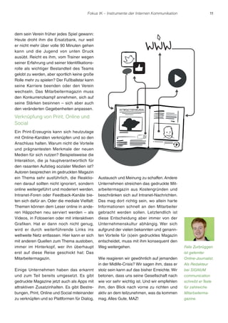 Fokus IK – Instrumente der Internen Kommunikation 11 
dem sein Verein früher jedes Spiel gewann: 
Heute droht ihm die Ersatzbank, nur weil 
er nicht mehr über volle 90 Minuten gehen 
kann und die Jugend von unten Druck 
ausübt. Reicht es ihm, vom Trainer wegen 
seiner Erfahrung und seiner Identifikations-rolle 
als wichtiger Bestandteil des Teams 
gelobt zu werden, aber sportlich keine große 
Rolle mehr zu spielen? Der Fußballstar kann 
seine Karriere beenden oder den Verein 
wechseln. Das Mitarbeitermagazin muss 
den Konkurrenzkampf annehmen, sich auf 
seine Stärken besinnen – sich aber auch 
den veränderten Gegebenheiten anpassen. 
Verknüpfung von Print, Online und 
Social 
Ein Print-Erzeugnis kann sich heutzutage 
mit Online-Kanälen verknüpfen und so den 
Anschluss halten. Warum nicht die Vorteile 
und prägnantesten Merkmale der neuen 
Medien für sich nutzen? Beispielsweise die 
Interaktion, die ja hauptverantwortlich für 
den rasanten Aufstieg sozialer Medien ist? 
Autoren besprechen im gedruckten Magazin 
ein Thema sehr ausführlich, die Reaktio-nen 
darauf sollten nicht ignoriert, sondern 
online weitergeführt und moderiert werden. 
Intranet-Foren oder Feedback-Kanäle bie-ten 
sich dafür an. Oder die mediale Vielfalt: 
Themen können dem Leser online in ande-ren 
Häppchen neu serviert werden – als 
Videos, in Fotoserien oder mit interaktiven 
Grafiken. Hat er dann noch nicht genug, 
wird er durch weiterführende Links ins 
weltweite Netz entlassen. Hier kann er sich 
mit anderen Quellen zum Thema austoben, 
immer im Hinterkopf, wer ihn überhaupt 
erst auf diese Reise geschickt hat: Das 
Mitarbeitermagazin. 
Einige Unternehmen haben das erkannt 
und zum Teil bereits umgesetzt. Es gibt 
gedruckte Magazine jetzt auch als Apps mit 
attraktiven Zusatzinhalten. Es gibt Bestre-bungen, 
Print, Online und Social miteinander 
zu verknüpfen und so Plattformen für Dialog, 
Austausch und Meinung zu schaffen. Andere 
Unternehmen streichen das gedruckte Mit-arbeitermagazin 
aus Kostengründen und 
beschränken sich auf Intranet-Nachrichten. 
Das mag dort richtig sein, wo allein harte 
Informationen schnell an den Mitarbeiter 
gebracht werden sollen. Letztendlich ist 
diese Entscheidung aber immer von der 
Unternehmenskultur abhängig. Wer sich 
aufgrund der vielen bekannten und genann-ten 
Vorteile für (s)ein gedrucktes Magazin 
entscheidet, muss mit ihm konsequent den 
Weg weitergehen. 
Wie reagieren wir gewöhnlich auf jemanden 
in der Midlife-Crisis? Wir sagen ihm, dass er 
stolz sein kann auf das bisher Erreichte. Wir 
betonen, dass uns seine Gesellschaft nach 
wie vor sehr wichtig ist. Und wir empfehlen 
ihm, den Blick nach vorne zu richten und 
aktiv an dem teilzunehmen, was da kommen 
mag. Alles Gute, MAZ! 
Felix Zurbrüggen 
ist gelernter 
Online-Journalist. 
Als Redakteur 
bei SIGNUM 
communication 
schreibt er Texte 
für zahlreiche 
Mitarbeiterma-gazine. 
 