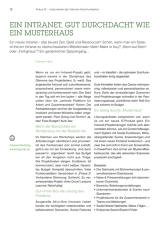 12 Fokus IK – Instrumente der Internen Kommunikation 
EIN INTRANET, GUT DURCHDACHT WIE 
EIN MUSTERHAUS 
Ein neues Intranet – das beutet Zeit, Geld und Ressourcen! Schön, wenn man ein State-of- 
the-art Intranet zu überschaubarem Mitteleinsatz hätte! Make or buy? „Stein-auf-Stein“ 
oder „Fertighaus“? Ein gedanklicher Spaziergang… 
Wenn es um ein Intranet-Projekt geht, 
beginnt bereits in der Startphase das 
Dilemma des Projektleiters. Er weiß: Das 
angedachte Intranet soll zukunftsweisend, 
ansprechend, personalisiert sowie mehr-sprachig 
und funktionsreich sein. Der Start 
in den Tag soll mit ihm laufen – alle Wege 
sollen über die „zentrale Plattform für 
Arbeit und Zusammenarbeit“ führen. Die 
Fachabteilungen sind bei der Ausgestaltung 
involviert und deren Wünsche sollen umge-setzt 
werden. Fixer Going Live-Termin? Ja, 
klar! Fixes Budget? Auch klar. 
Wenn die Wunschliste ein 
Rendezvous mit der Realität hat… 
Im Rahmen von Workshops werden die 
Anforderungen identifiziert und priorisiert. 
Ist das Feinkonzept erst einmal erstellt, 
geht‘s los mit der Entwicklung. Und dann 
passiert‘s: „Irgendwie“ reicht das Budget 
bei all den Vorgaben nicht aus. Folge: 
Die Projektkosten steigen. Enddatum: Ist 
kommuniziert, aber nicht haltbar. Gesetz-tes 
Budget: Komplett überschritten. Viele 
Funktionalitäten: Verschoben in „Phase 2“. 
Vorhandene Stimmung: Schlecht. Zu ver-antwortendes 
Projekt: Unter Druck! Lessons 
Learned: Reichhaltig! 
Out-of-the-Box als Lösung des 
Problems 
Ausgereifte All-in-One Intranets haben 
bereits die wichtigsten redaktionellen und 
kollaborativen Szenarien, Social Features 
und – im Idealfall – die optimalen Suchfunk-tionalitäten 
fertig abgebildet. 
Gute Hersteller bieten das Ganze mehrspra-chig, 
rollenbasiert und personalisierbar an. 
Kurz: Dank der einsatzfertigen Szenarien 
sind Projektmanager schneller in der Rea-lisierungsphase, 
pünktlicher beim Roll-Out 
und sicherer im Budget. 
Ein Gang durchs „Musterhaus“ 
Lösungsanbieter versprechen viel, wenn 
es um ein neues IT-Produkt geht. Ein 
Intranet-Projektmanager möchte sich aber 
vorstellen können, wie ein Content Manage-ment 
System mit Social-Funktionen, Wikis, 
übergreifender Suche, Anwendungen und 
mit einem neuen Frontend funktioniert – und 
zwar live und nicht in Form von Screenshots 
in PowerPoint. Gut ist hier ein Muster-Mitar-beiterportal, 
das alle relevanten Szenarien 
praxisnah durchspielt. 
Beispiele: 
r Die Startseite mit Bühnenkonzept  per-sonalisierbaren 
Dashboards 
rNews  Pressemeldungen (mit abonnier-baren 
Channels) 
rBereichs-/Abteilungsvorstellungen 
rUnternehmenskalender  Events nach 
Standorten 
r Projekträume für die Zusammenarbeit in 
Teams und Abteilungen 
r Social Intranet: Netzwerke, Status, Folgen, … 
r Enterprise Search/Expert-Finder 
Thorsten Heid 
Intranet-Fachblog 
www.blog.hlp.de 
 