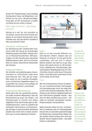 Fokus IK – Instrumente der Internen Kommunikation 13 
Vorteil: Der Projektmanager sowie beteiligte 
Fachbereiche haben die Möglichkeit, sich 
ähnlich wie bei einer „Musterhaus-Bege-hung“, 
alles „vor Ort“ anzuschauen, zu testen 
und direkt auf sich wirken zu lassen. 
Was sollte es können – das fertige 
Intranet? 
Wichtig ist in der Tat, sich gründlich zu 
informieren, wie ein All-in-One Intranet auf-gebaut 
ist und welche Komponenten darin 
enthalten sind. Hier gilt natürlich: Qualität ist 
alles und erleichtert vieles. 
Informations- und Newsportal: 
Zur Bearbeitung aller redaktionellen Sze-narien 
sollte die Lösung ein hochwertiges 
Redaktionssystem beinhalten. Gerade wenn 
es um Benutzerfreundlichkeit, Mehrspra-chigkeit 
und das Handling über dezentrale 
Redaktionsteams geht, lohnt ein kritischer 
Blick auf diesen wesentlichen Bestandteil 
des Intranets. 
Collaboration-Plattform: 
Die schnelle und projektbezogene Zusam-menarbeit 
im Unternehmen sollte keine 
Zukunftsmusik sein. Hier gilt die Frage: 
Was wollen wir wie in welchen Konstellati-onen 
und Szenarien abgebildet wissen? Je 
ausgereifter die Lösung und je griffiger die 
Collaboration-Szenarien, umso besser. 
Personalisiertes Mitarbeiterportal: 
Nichts geht über die „persönliche Anspra-che 
jedes einzelnen Mitarbeiters“. Über die 
Personalisierung sowie das Rollen- und 
Rechtekonzept im Intranet wird dieses 
abgebildet. Einen Schritt weiter geht ein Mit-arbeiterportal 
dann, wenn es zusätzlich die 
wichtigsten Informationen und Anwendun-gen 
als Apps für das persönliche Dashboard 
anbietet. Das macht nicht nur Spaß, sondern 
führt auch zu einem effektiveren Arbeiten. 
Suche: 
Geht es um das schnelle Auffinden von 
Informationen, Bildern, Dateien oder auf 
Personen im Intranet, ist eine gute Suche 
unabdingbar. Und wer sich in diesem 
Bereich auskennt, der weiß nur zu gut, dass 
Suche nicht gleich Suche ist. Ob Kontext-suche, 
Volltextsuche, Verknüpfungen oder 
automatisierte Begriffsergänzung. Ein Out-of- 
the-Box Intranet sollte darauf Antworten 
haben, sonst fällt einem exakt dieser Punkt 
immer wieder auf die Füße. 
Fazit 
Wer ein funktionsreiches Intranet mit relevan-ten 
und zukunftsorientierten Technologien 
und Voraussetzungen sucht, der sollte über 
ein All-in-One Intranet nachdenken. Wer von 
Anfang an sein Intranet maßgeschneidert auf 
sein Unternehmen gestalten möchte – also 
eher ein Stein-auf-Stein-Haus sucht –, der 
sollte ein komplett individuelles Intranet- 
Projekt aufsetzen und durchführen. 
Beide Varianten haben ihre Vor- und Nach-teile. 
Zu bedenken gilt: Ein Individualprojekt 
braucht Zeit und das dafür passende Budget 
inkl. Ressourcen und birgt höhere Risiken. Ob 
der deutlich höhere Einsatz dann auch das 
deutlich höhere Ergebnis bietet – das bleibt 
kritisch zu überdenken… 
Ein gutes All-in- 
One Intranet 
lässt sich von 
jedem Mobile 
Device aus gut 
lesen. 
Thorsten Heid, 
Dipl. Wirtschafts- 
Informatiker, ist 
geschäftsführen-der 
Gesell-schafter 
der 
Eschborner HLP 
GmbH und seit 
1997 als Experte 
und Projektleiter 
rund um Portale 
mit Schwerpunkt 
Intranet tätig. 
 