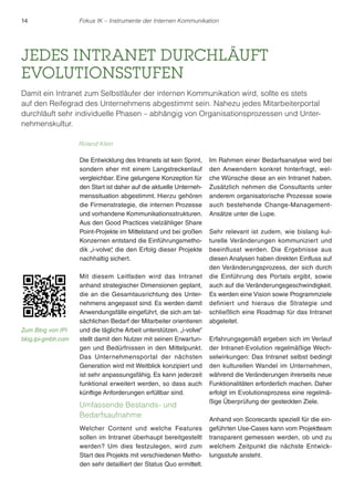 14 Fokus IK – Instrumente der Internen Kommunikation 
JEDES INTRANET DURCHLÄUFT 
EVOLUTIONSSTUFEN 
Damit ein Intranet zum Selbstläufer der internen Kommunikation wird, sollte es stets 
auf den Reifegrad des Unternehmens abgestimmt sein. Nahezu jedes Mitarbeiterportal 
durchläuft sehr individuelle Phasen – abhängig von Organisationsprozessen und Unter-nehmenskultur. 
Die Entwicklung des Intranets ist kein Sprint, 
sondern eher mit einem Langstreckenlauf 
vergleichbar. Eine gelungene Konzeption für 
den Start ist daher auf die aktuelle Unterneh-menssituation 
abgestimmt. Hierzu gehören 
die Firmenstrategie, die internen Prozesse 
und vorhandene Kommunikationsstrukturen. 
Aus den Good Practices vielzähliger Share 
Point-Projekte im Mittelstand und bei großen 
Konzernen entstand die Einführungsmetho-dik 
„i-volve“, die den Erfolg dieser Projekte 
nachhaltig sichert. 
Mit diesem Leitfaden wird das Intranet 
anhand strategischer Dimensionen geplant, 
die an die Gesamtausrichtung des Unter-nehmens 
angepasst sind. Es werden damit 
Anwendungsfälle eingeführt, die sich am tat-sächlichen 
Bedarf der Mitarbeiter orientieren 
und die tägliche Arbeit unterstützen. „i-volve“ 
stellt damit den Nutzer mit seinen Erwartun-gen 
und Bedürfnissen in den Mittelpunkt. 
Das Unternehmensportal der nächsten 
Generation wird mit Weitblick konzipiert und 
ist sehr anpassungsfähig. Es kann jederzeit 
funktional erweitert werden, so dass auch 
künftige Anforderungen erfüllbar sind. 
Umfassende Bestands- und 
Bedarfsaufnahme 
Welcher Content und welche Features 
sollen im Intranet überhaupt bereitgestellt 
werden? Um dies festzulegen, wird zum 
Start des Projekts mit verschiedenen Metho-den 
sehr detailliert der Status Quo ermittelt. 
Im Rahmen einer Bedarfsanalyse wird bei 
den Anwendern konkret hinterfragt, wel-che 
Wünsche diese an ein Intranet haben. 
Zusätzlich nehmen die Consultants unter 
anderem organisatorische Prozesse sowie 
auch bestehende Change-Management- 
Ansätze unter die Lupe. 
Sehr relevant ist zudem, wie bislang kul-turelle 
Veränderungen kommuniziert und 
beeinflusst werden. Die Ergebnisse aus 
diesen Analysen haben direkten Einfluss auf 
den Veränderungsprozess, der sich durch 
die Einführung des Portals ergibt, sowie 
auch auf die Veränderungsgeschwindigkeit. 
Es werden eine Vision sowie Programmziele 
definiert und hieraus die Strategie und 
schließlich eine Roadmap für das Intranet 
abgeleitet. 
Erfahrungsgemäß ergeben sich im Verlauf 
der Intranet-Evolution regelmäßige Wech-selwirkungen: 
Das Intranet selbst bedingt 
den kulturellen Wandel im Unternehmen, 
während die Veränderungen ihrerseits neue 
Funktionalitäten erforderlich machen. Daher 
erfolgt im Evolutionsprozess eine regelmä-ßige 
Überprüfung der gesteckten Ziele. 
Anhand von Scorecards speziell für die ein-geführten 
Use-Cases kann vom Projektteam 
transparent gemessen werden, ob und zu 
welchem Zeitpunkt die nächste Entwick-lungsstufe 
ansteht. 
Roland Klein 
Zum Blog von IPI 
blog.ipi-gmbh.com 
 