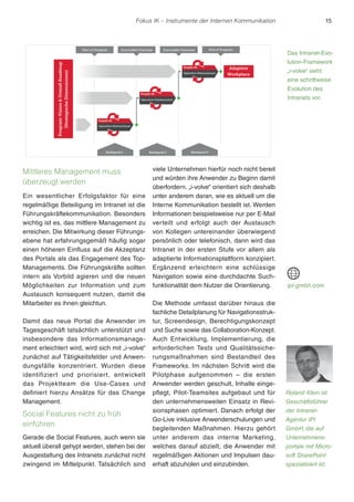 Fokus IK – Instrumente der Internen Kommunikation 15 
Mittleres Management muss 
überzeugt werden 
Ein wesentlicher Erfolgsfaktor für eine 
regelmäßige Beteiligung im Intranet ist die 
Führungskräftekommunikation. Besonders 
wichtig ist es, das mittlere Management zu 
erreichen. Die Mitwirkung dieser Führungs-ebene 
hat erfahrungsgemäß häufig sogar 
einen höheren Einfluss auf die Akzeptanz 
des Portals als das Engagement des Top- 
Managements. Die Führungskräfte sollten 
intern als Vorbild agieren und die neuen 
Möglichkeiten zur Information und zum 
Austausch konsequent nutzen, damit die 
Mitarbeiter es ihnen gleichtun. 
Damit das neue Portal die Anwender im 
Tagesgeschäft tatsächlich unterstützt und 
insbesondere das Informationsmanage-ment 
erleichtert wird, wird sich mit „i-volve“ 
zunächst auf Tätigkeitsfelder und Anwen-dungsfälle 
konzentriert. Wurden diese 
identifiziert und priorisiert, entwickelt 
das Projektteam die Use-Cases und 
definiert hierzu Ansätze für das Change 
Management. 
Social Features nicht zu früh 
einführen 
Gerade die Social Features, auch wenn sie 
aktuell überall gehypt werden, stehen bei der 
Ausgestaltung des Intranets zunächst nicht 
zwingend im Mittelpunkt. Tatsächlich sind 
viele Unternehmen hierfür noch nicht bereit 
und würden ihre Anwender zu Beginn damit 
überfordern. „i-volve“ orientiert sich deshalb 
unter anderem daran, wie es aktuell um die 
Interne Kommunikation bestellt ist. Werden 
Informationen beispielsweise nur per E-Mail 
verteilt und erfolgt auch der Austausch 
von Kollegen untereinander überwiegend 
persönlich oder telefonisch, dann wird das 
Intranet in der ersten Stufe vor allem als 
adaptierte Informationsplattform konzipiert. 
Ergänzend erleichtern eine schlüssige 
Navigation sowie eine durchdachte Such-funktionalität 
dem Nutzer die Orientierung. 
Die Methode umfasst darüber hinaus die 
fachliche Detailplanung für Navigationsstruk-tur, 
Screendesign, Berechtigungskonzept 
und Suche sowie das Collaboration-Konzept. 
Auch Entwicklung, Implementierung, die 
erforderlichen Tests und Qualitätssiche-rungsmaßnahmen 
sind Bestandteil des 
Frameworks. Im nächsten Schritt wird die 
Pilotphase aufgenommen – die ersten 
Anwender werden geschult, Inhalte einge-pflegt, 
Pilot-Teamsites aufgebaut und für 
den unternehmensweiten Einsatz in Revi-sionsphasen 
optimiert. Danach erfolgt der 
Go-Live inklusive Anwenderschulungen und 
begleitenden Maßnahmen. Hierzu gehört 
unter anderem das interne Marketing, 
welches darauf abzielt, die Anwender mit 
regelmäßigen Aktionen und Impulsen dau-erhaft 
abzuholen und einzubinden. 
Das Intranet-Evo-lution- 
Framework 
„i-volve“ sieht 
eine schrittweise 
Evolution des 
Intranets vor. 
ipi-gmbh.com 
Roland Klein ist 
Geschäftsführer 
der Intranet- 
Agentur IPI 
GmbH, die auf 
Unternehmens-portale 
mit Micro-soft 
SharePoint 
spezialisiert ist. 
 