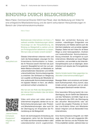 16 Fokus IK – Instrumente der Internen Kommunikation 
BINDUNG DURCH BILDSCHIRME? 
Mario Pabst, Commercial Director DACH bei Piksel, über die Bedeutung von Video für 
eine erfolgreiche Mitarbeiterbindung und die damit verbundenen Herausforderungen im 
Bereich der Unternehmenskommunikation 
Multinationale Unternehmen mit ihren z. T. 
weltweit verteilten Niederlassungen stehen 
heutzutage vor der Herausforderung, die 
Bindung zur Belegschaft zu wahren und sie 
am Firmengeschehen teilnehmen zu lassen. 
Wie kann dies am besten erreicht werden? 
Globale Unternehmen erkennen mehr und 
mehr die Notwendigkeit, Lösungen für ihre 
firmeninterne Kommunikation zu finden, 
die ihr Personal sowohl informiert als auch 
anspricht. Bewegtbild hat sich hier zum per-fekten 
Medium entwickelt, um Mitarbeiter an 
unterschiedlichsten Standorten und mithilfe 
unterschiedlichster Kommunikationsgeräte 
zu erreichen. Der Schlüssel zur Steigerung 
von Loyalität und Bindung der Mitarbeiter ist 
eine audiovisuelle Kommunikationsstrategie 
mit digitalen Medien im Kern, die effektiv 
und dennoch einfach umsetzbar ist. 
Wie hat sich die Rolle des Bewegtbildes in 
der internen Kommunikation über die letzten 
Jahre verändert? 
Video wird schon seit vielen Jahren in 
Unternehmen eingesetzt, denken wir nur an 
Sicherheitsunterweisungen oder Produkt-und 
Mitarbeiterschulungen, aber auch für 
die Übertragung von Ansprachen der Fir-menleitung 
an die Belegschaft. 
Durch die technologische Entwicklung der 
vergangenen Jahre hat die Verwendung 
von Video als Kommunikationsmittel in allen 
Lebensbereichen enorm zugenommen. 
Neben der vermehr ten Nutzung von 
mobilen, videofähigen Endgeräten wie 
Smartphones und Tablets wächst auch die 
Zahl fest installierter und vernetzter digitaler 
Displays. Dabei hat sich Video für all diese 
Wege zu einer leistungsstarken, intuitiven 
und kosteneffizienten Kommunikations-lösung 
entwickelt. So ermöglicht es auch 
Unternehmen, Mitarbeiter auf neuen Wegen 
zu erreichen, und vermittelt so die Unterneh-mensphilosophie 
auch an diejenigen, deren 
Arbeitsort sich abseits des Firmengeländes 
befindet. 
Welche Vorteile besitzt Video gegenüber tra-ditionellen 
Unternehmensmitteilungen? 
Bewegte Bilder sind emotional und binden 
leicht Aufmerksamkeit. Hinzu kommt, dass 
Inhalte schnell, anschaulich und vor allem 
überzeugend überbracht werden können. 
Eine besondere Wirkung besitzt die Live-übertragung, 
die ein Gefühl des Dabeiseins 
und des Teilhabens vermittelt. Egal ob es 
die Ansprache des CEO, die Übertragung 
des aktuellen Messeauftritts oder der 
Launch des jüngsten Produktes ist: Durch 
das Live-Erlebnis fühlen sich Mitarbeiter 
besser integriert und als Bestandteil ihres 
Unternehmens. 
Eine Kommunikations-Infografik von HH 
zeigt, dass 78% der sehr engagierten Mit-arbeiter 
den Service und die Produkte ihrer 
Firma empfehlen würden, während dies nur 
Mario Pabst 
www.piksel.com 
„Internal Comms 
 Employee 
Engagement“ 
Infografik von 
HH 
 