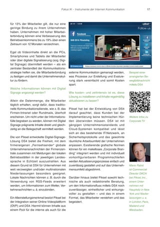 Fokus IK – Instrumente der Internen Kommunikation 17 
für 13% der Mitarbeiter gilt, die nur eine 
geringe Bindung zu ihrem Unternehmen 
haben. Unternehmen mit hoher Mitarbei-terbindung 
können eine Verbesserung des 
Betriebseinkommens bis zu 19% über einen 
Zeitraum von 12 Monaten verzeichnen. 
Egal ob Videoinhalte direkt an die PCs, 
Smartphones und Tablets der Mitarbeiter 
oder über digitale Signalisierung (sog. Digi-tal 
Signage) übermittelt werden – als ein 
zentraler Bestandteil der Kommunikations-strategie 
helfen sie, die Mitarbeiterbindung 
zu festigen und damit die Unternehmenskul-tur 
zu fördern. 
Welche Informationen können mit Digital 
Signage angezeigt werden? 
Allein die Datenmenge, die Mitarbeiter 
täglich erhalten, sorgt dafür, dass traditio-nelle 
Kommunikationsdienste, wie z. B. das 
Firmen-Intranet oder Rundmails, überholt 
erscheinen. Um nicht unter der Informations-fülle 
begraben zu werden, können mit Digital 
Signage prägnante Inhalte direkt und gleich-zeitig 
an die Belegschaft vermittelt werden. 
Die von Piksel entwickelte Digital-Signage- 
Lösung DS4 bietet die Freiheit, mit dem 
firmeneigenen „Fernsehsender“ globale 
Unternehmensnachrichten der Firmenzen-trale 
zusammen mit Meldungen der lokalen 
Betriebsstätten in der jeweiligen Landes-sprache 
in Echtzeit auszustrahlen. Aus 
diesem Grund ist DS4 für Unternehmen mit 
weit verzweigten und/oder multinationalen 
Niederlassungen besonders geeignet. 
Lokale Nachrichten können z. B. durch die 
Verwendung von RSS-Feeds erweitert 
werden, um Informationen zum Wetter, Ver-kehrsnachrichten 
u. ä. einzubinden. 
Ein Alleinstellungsmerkmal besitzt Piksel bei 
der Integration seiner Online Videoplattform 
(OVP) und DS4. Hiermit können Inhalte aus 
einem Pool für die interne als auch für die 
externe Kommunikation gemanagt werden, 
was Prozesse zur Erstellung und Evaluie-rung 
stark vereinfacht und somit Kosten 
spart. 
Wie kosten- und zeitintensiv ist es, diese 
Lösung zu installieren und Inhalte regelmäßig 
aktualisieren zu lassen? 
Piksel hat bei der Entwicklung von DS4 
darauf geachtet, dass Kunden bei der 
Implementierung keine technischen Hür-den 
überwinden müssen. DS4 ist mit 
gängigen Unternehmensstandards und 
Cloud-Systemen kompatibel und lässt 
sich an das bestehende IT-Netzwerk, an 
Sicherheitsprotokolle und das gewohnte 
räumliche Arbeitsumfeld der Unternehmen 
anpassen. Existierende grafische Normen 
können für ein makelloses „Corporate Bran-ding“ 
integriert werden und mit individuell 
vorkonfigurierbaren Programmschleifen 
werden Aktualisierungsprozesse einfach und 
zuverlässig gestaltet und auf das Unterneh-mensumfeld 
abgestimmt. 
Darüber hinaus bietet Piksel sowohl tech-nische 
als auch redaktionelle Beratung, 
um den Informationsfluss mittels DS4 noch 
zuverlässiger, einheitlicher und wirkungs-voller 
zu gestalten – und das in einem 
Format, das Mitarbeiter verstehen und das 
begeistert. 
Beispiel einer 
arrangierten Be-wegtbildnachricht 
mittels DS4 
Weitere Infos zu 
Corporate TV 
Mario Pabst 
ist Commercial 
Director DACH 
bei Piksel, Inc., 
einem Unter-nehmen 
mit 
Hauptsitz in New 
York und Nieder-lassungen 
u. a. 
in London, Paris, 
Mailand und 
Wiesbaden. 
 