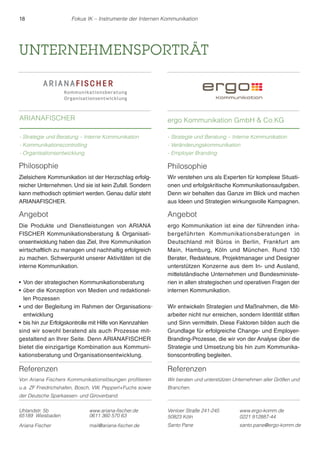 18 Fokus IK – Instrumente der Internen Kommunikation 
UNTERNEHMENSPORTRÄT 
ARIANAFISCHER 
- Strategie und Beratung – Interne Kommunikation 
- Kommunikationscontrolling 
- Organisationsentwicklung 
Referenzen 
Von Ariana Fischers Kommunikationslösungen profitieren 
u.a. ZF Friedrichshafen, Bosch, VW, Pepperl+Fuchs sowie 
der Deutsche Sparkassen- und Giroverband. 
ergo Kommunikation GmbH  Co.KG 
- Strategie und Beratung – Interne Kommunikation 
- Veränderungskommunikation 
- Employer Branding 
Uhlandstr. 5b 
65189 Wiesbaden 
www.ariana-fischer.de 
0611 360 570 63 
Ariana Fischer mail@ariana-fischer.de 
Venloer Straße 241-245 
50823 Köln 
www.ergo-komm.de 
0221 912887-44 
Santo Pane santo.pane@ergo-komm.de 
Philosophie 
Zielsichere Kommunikation ist der Herzschlag erfolg-reicher 
Unternehmen. Und sie ist kein Zufall. Sondern 
kann methodisch optimiert werden. Genau dafür steht 
ARIANAFISCHER. 
Angebot 
Die Produkte und Dienstleistungen von ARIANA 
FISCHER Kommunikationsberatung  Organisati-onsentwicklung 
haben das Ziel, Ihre Kommunikation 
wirtschaftlich zu managen und nachhaltig erfolgreich 
zu machen. Schwerpunkt unserer Aktivitäten ist die 
interne Kommunikation. 
rVon der strategischen Kommunikationsberatung 
rüber die Konzeption von Medien und redaktionel-len 
Prozessen 
rund der Begleitung im Rahmen der Organisations 
entwicklung 
r bis hin zur Erfolgskontrolle mit Hilfe von Kennzahlen 
sind wir sowohl beratend als auch Prozesse mit-gestaltend 
an Ihrer Seite. Denn ARIANAFISCHER 
bietet die einzigartige Kombination aus Kommuni-kationsberatung 
und Organisationsentwicklung. 
Philosophie 
Wir verstehen uns als Experten für komplexe Situati-onen 
und erfolgskritische Kommunikationsaufgaben. 
Denn wir behalten das Ganze im Blick und machen 
aus Ideen und Strategien wirkungsvolle Kampagnen. 
Angebot 
ergo Kommunikation ist eine der führenden inha-bergeführ 
ten Kommunikationsberatungen in 
Deutschland mit Büros in Berlin, Frankfurt am 
Main, Hamburg, Köln und München. Rund 130 
Berater, Redakteure, Projektmanager und Designer 
unterstützen Konzerne aus dem In- und Ausland, 
mittelständische Unternehmen und Bundesministe-rien 
in allen strategischen und operativen Fragen der 
internen Kommunikation. 
Wir entwickeln Strategien und Maßnahmen, die Mit-arbeiter 
nicht nur erreichen, sondern Identität stiften 
und Sinn vermitteln. Diese Faktoren bilden auch die 
Grundlage für erfolgreiche Change- und Employer- 
Branding-Prozesse, die wir von der Analyse über die 
Strategie und Umsetzung bis hin zum Kommunika-tionscontrolling 
begleiten. 
Referenzen 
Wir beraten und unterstützen Unternehmen aller Größen und 
Branchen. 
- 
 