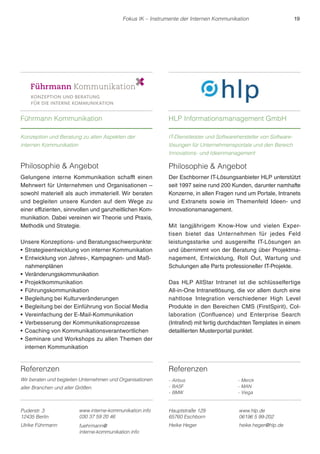 Fokus IK – Instrumente der Internen Kommunikation 19 
Referenzen 
Wir beraten und begleiten Unternehmen und Organisationen 
aller Branchen und aller Größen. 
Philosophie  Angebot 
Der Eschborner IT-Lösungsanbieter HLP unterstützt 
seit 1997 seine rund 200 Kunden, darunter namhafte 
Konzerne, in allen Fragen rund um Portale, Intranets 
und Extranets sowie im Themenfeld Ideen- und 
Innovationsmanagement. 
Mit langjährigem Know-How und vielen Exper-tisen 
bietet das Unternehmen für jedes Feld 
leistungsstarke und ausgereifte IT-Lösungen an 
und übernimmt von der Beratung über Projektma-nagement, 
Entwicklung, Roll Out, Wartung und 
Schulungen alle Parts professioneller IT-Projekte. 
Das HLP AllStar Intranet ist die schlüsselfertige 
All-in-One Intranetlösung, die vor allem durch eine 
nahtlose Integration verschiedener High Level 
Produkte in den Bereichen CMS (FirstSpirit), Col-laboration 
(Confluence) und Enterprise Search 
(Intrafind) mit fertig durchdachten Templates in einem 
detaillierten Musterportal punktet. 
Referenzen 
- Airbus 
- BASF 
- BMW 
- Merck 
- MAN 
- Viega 
Führmann Kommunikation 
Konzeption und Beratung zu allen Aspekten der 
internen Kommunikation 
HLP Informationsmanagement GmbH 
IT-Dienstleister und Softwarehersteller von Software-lösungen 
für Unternehmensportale und den Bereich 
Innovations- und Ideenmanagement 
Puderstr. 3 
12435 Berlin 
Ulrike Führmann 
Hauptstraße 129 
65760 Eschborn 
www.hlp.de 
06196 5 99-202 
Heike Heger heike.heger@hlp.de 
Philosophie  Angebot 
Gelungene interne Kommunikation schafft einen 
Mehrwert für Unternehmen und Organisationen – 
sowohl materiell als auch immateriell. Wir beraten 
und begleiten unsere Kunden auf dem Wege zu 
einer effizienten, sinnvollen und ganzheitlichen Kom-munikation. 
Dabei vereinen wir Theorie und Praxis, 
Methodik und Strategie. 
Unsere Konzeptions- und Beratungsschwerpunkte: 
r Strategieentwicklung von interner Kommunikation 
rEntwicklung von Jahres-, Kampagnen- und Maß-nahmenplänen 
rVeränderungskommunikation 
r Projektkommunikation 
rFührungskommunikation 
rBegleitung bei Kulturveränderungen 
rBegleitung bei der Einführung von Social Media 
rVereinfachung der E-Mail-Kommunikation 
rVerbesserung der Kommunikationsprozesse 
rCoaching von Kommunikationsverantwortlichen 
rSeminare und Workshops zu allen Themen der 
internen Kommunikation 
www.interne-kommunikation.info 
030 37 59 20 46 
fuehrmann@ 
interne-kommunikation.info 
 