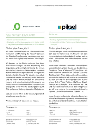 Referenzen 
- Continental 
- DLR 
- Novartis 
- real,- 
- SAP 
- Würth 
Fokus IK – Instrumente der Internen Kommunikation 21 
Philosophie  Angebot 
Schon in wenigen Jahren nehmen Bewegtbildinhalte 
90% des Internetverkehrs ein. Mit Video als dem 
Kommunikationsmittel der Zukunft wird es auch in 
Ihrem Unternehmen eine außerordentliche Bedeu-tung 
erhalten. 
Piksel ist ein führender Anbieter für internetbasierte 
Videodistribution. Unsere Kunden aus den Bereichen 
Broadcast, Cable  Telecom (BCT) profitieren seit 
mehr als einem Jahrzehnt von unseren Over-The- 
Top-Lösungen. Nicht-Medienunternehmen setzen 
vermehrt für die interne wie externe Kommunikation 
auf den Einsatz von Bewegtbildern und nutzen 
unsere Online-Video-Plattform (OVP) und Digital- 
Signage (DS)-Lösungen. Die Kombination von OVP 
und DS bietet unseren Kunden den einzigartigen 
Vorteil, eine moderne Kommunikationsstrategie im 
digitalen Zeitalter zu realisieren (Corporate TV). 
Unser Angebot umfasst alle relevanten Bereiche – 
von der Konzeptionierung über die Implementierung 
bis zur fortwährenden Unterstützung im anschließen-den 
Betrieb. 
Referenzen 
- Airbus 
- AXA 
- Kering 
- Microsoft 
- Sky Deutschland 
- Volkswagen 
Kuhn, Kammann  Kuhn GmbH 
- Intranet und Social Software 
- Mitarbeiter- und Kundenmagazine (print, digital, mobil) 
- Change Management  Communication für Social Business 
Piksel Inc. 
- Beratung digitale Kommunikationsstrategie 
- Anbieter Online-Video-Plattform und Digital-Signage- 
Lösungen 
Maria-Hilf-Straße 15-17 
50677 Köln 
www.kkundk.de 
0221 976541-0 
Carsten Rossi c.rossi@kkundk.de 
Borsigstrasse 20A 
65205 Wiesbaden 
www.piksel.com 
06122 93396 75 
Mario Pabst mario.pabst@piksel.com 
Philosophie  Angebot 
Wir helfen unseren Kunden aus Unternehmenskom-munikation 
und Marketing, die Herausforderungen 
der Digitalen Transformation zu meistern und aktiv 
zur Wertschöpfung des Unternehmens beizutragen. 
Wir beraten bei der Neuformulierung ihrer Kom-munikationsstrategie, 
bei der Anpassung ihrer 
Organisation und der Implementierung der nötigen 
technischen Infrastruktur. Wir entwickeln integrierte 
Kommunikationskonzepte über alle analogen und 
digitalen Kanäle hinweg. Wir schaffen innovative, 
begeisternde Medien und Kampagnen für die interne 
und die externe Kommunikation mit allen Stake-holdern. 
Und wir unterstützen die Umsetzung von 
Enterprise 2.0 und Social Business Initiativen durch 
strategische und technische Beratung sowie durch 
Change-Kommunikation und Adoption-Maßnahmen. 
Das Ziel unserer Arbeit ist die Steigerung der Wert-schöpfung 
unserer Kunden. 
An diesem Anspruch lassen wir uns messen. 
 