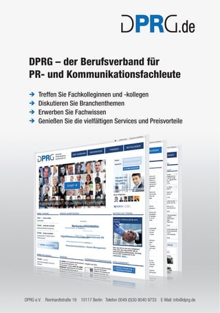 DPRG – der Berufsverband für 
PR- und Kommunikationsfachleute 
Î Treffen Sie Fachkolleginnen und -kollegen 
Î Diskutieren Sie Branchenthemen 
Î Erwerben Sie Fachwissen 
Î Genießen Sie die vielfältigen Services und Preisvorteile 
DPRG e.V. Reinhardtstraße 19 10117 Berlin Telefon 0049 (0)30 8040 9733 E-Mail: info@dprg.de 
