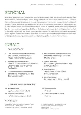 Fokus IK – Instrumente der Internen Kommunikation 1 
EDITORIAL 
Mitarbeiter wollen nicht mehr nur informiert sein. Sie wollen eingebunden werden. Die Zeiten der Top-down- 
Kommunikation scheinen endgültig vorbei. Dialog und Feedback, Partizipation und Transparenz – ein neues 
Kommunikationsverständnis sowie die neue, große Auswahl an Instrumenten bedeuten jedoch nicht gleich 
bessere Qualität der Internen Kommunikation. Wichtig ist es, die Instrumente strategisch einzusetzen und 
aus der Fülle an Content die relevanten Informationen zeitnah zu vermitteln. Kommunikationsexperten helfen 
bei der Instrumentenwahl, gewähren Einblick in Evaluationsergebnisse und die wichtigsten Kommunikati-onskanäle 
und ergründen den (neuen) Stellenwert von persönlicher Kommunikation und Mitarbeiterzeitung 
neben digitalen Medien. Darüber hinaus berichten sie über die gelungene Konzeption eines Social Intranets 
und zeigen die Bedeutung von Bewegtbild und Digital Signage für die Interne Kommunikation. 
INHALT 
FACHBEITRÄGE 
2 Ulrike Führmann (Führmann Kommunikation) 
Erst denken, dann lenken – 
Kluge Instrumentenauswahl 
5 Ariana Fischer (ARIANAFISCHER) 
Interne Kommunikation im Wandel: 
Erkenntnisse aus 10 Jahren 
Evaluation 
8 Dr. Gerhard Vilsmeier (ie communications) 
Stimmt die Ansprache, ist das 
Team erfolgreich! 
10 Felix Zurbrüggen (SIGNUM communication) 
Das Mitarbeitermagazin in der 
Midlife-Crisis 
12 Thorsten Heid (HLP) 
Ein Intranet, gut durchdacht wie 
ein Musterhaus 
14 Roland Klein (IPI) 
Jedes Intranet durchläuft 
Evolutionsstufen 
16 Mario Pabst (Piksel) 
Bindung durch Bildschirme? 
IMPRESSUM 
Herausgeber: SCM c/o prismus communications GmbH 
Weichselstraße 6 | 10247 Berlin 
T: +49(0)30 47 98 97 89 | F: +49(0)30 47 98 98 00 
E: info@scmonline.de | W: www.scmonline.de 
Verantwortlich für den Inhalt: Nicole Gatz 
Auflage: 5.000 
Titelbild: Ralph Aichinger / pixelio 
UNTERNEHMENSPORTRÄTS 
18 ARIANAFISCHER 
ergo Kommunikation GmbH & Co. KG 
19 Führmann Kommunikation 
HLP Informationsmanagement GmbH 
20 ie communications 
IPI GmbH 
21 Kuhn, Kammann & Kuhn GmbH 
Piksel Inc. 
 