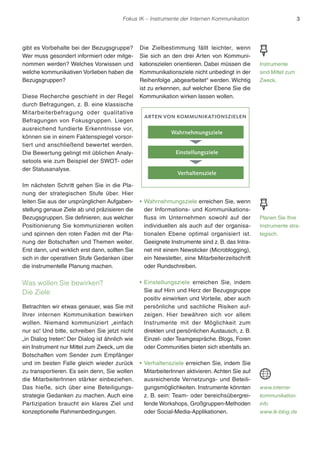 Fokus IK – Instrumente der Internen Kommunikation 3 
gibt es Vorbehalte bei der Bezugsgruppe? 
Wer muss gesondert informiert oder mitge-nommen 
werden? Welches Vorwissen und 
welche kommunikativen Vorlieben haben die 
Bezugsgruppen? 
Diese Recherche geschieht in der Regel 
durch Befragungen, z. B. eine klassische 
Mitarbeiterbefragung oder qualitative 
Befragungen von Fokusgruppen. Liegen 
ausreichend fundierte Erkenntnisse vor, 
können sie in einem Faktenspiegel vorsor-tiert 
und anschließend bewertet werden. 
Die Bewertung gelingt mit üblichen Analy-setools 
wie zum Beispiel der SWOT- oder 
der Statusanalyse. 
Im nächsten Schritt gehen Sie in die Pla-nung 
der strategischen Stufe über. Hier 
leiten Sie aus der ursprünglichen Aufgaben-stellung 
genaue Ziele ab und präzisieren die 
Bezugsgruppen. Sie definieren, aus welcher 
Positionierung Sie kommunizieren wollen 
und spinnen den roten Faden mit der Pla-nung 
der Botschaften und Themen weiter. 
Erst dann, und wirklich erst dann, sollten Sie 
sich in der operativen Stufe Gedanken über 
die instrumentelle Planung machen. 
Was wollen Sie bewirken? 
Die Ziele 
Betrachten wir etwas genauer, was Sie mit 
Ihrer internen Kommunikation bewirken 
wollen. Niemand kommuniziert „einfach 
nur so“. Und bitte, schreiben Sie jetzt nicht 
„in Dialog treten“. Der Dialog ist ähnlich wie 
ein Instrument nur Mittel zum Zweck, um die 
Botschaften vom Sender zum Empfänger 
und im besten Falle gleich wieder zurück 
zu transportieren. Es sein denn, Sie wollen 
die MitarbeiterInnen stärker einbeziehen. 
Das hieße, sich über eine Beteiligungs-strategie 
Gedanken zu machen. Auch eine 
Partizipation braucht ein klares Ziel und 
konzeptionelle Rahmenbedingungen. 
Die Zielbestimmung fällt leichter, wenn 
Sie sich an den drei Arten von Kommuni-kationszielen 
orientieren. Dabei müssen die 
Kommunikationsziele nicht unbedingt in der 
Reihenfolge „abgearbeitet“ werden. Wichtig 
ist zu erkennen, auf welcher Ebene Sie die 
Kommunikation wirken lassen wollen. 
arten von kommunikationszielen 
Wahrnehmungsziele 
Einstellungsziele 
Verhaltensziele 
rWahrnehmungsziele erreichen Sie, wenn 
der Informations- und Kommunikations-fluss 
im Unternehmen sowohl auf der 
individuellen als auch auf der organisa-tionalen 
Ebene optimal organisiert ist. 
Geeignete Instrumente sind z. B. das Intra-net 
mit einem Newsticker (Microblogging), 
ein Newsletter, eine Mitarbeiterzeitschrift 
oder Rundschreiben. 
r Einstellungsziele erreichen Sie, indem 
Sie auf Hirn und Herz der Bezugsgruppe 
positiv einwirken und Vorteile, aber auch 
persönliche und sachliche Risiken auf-zeigen. 
Hier bewähren sich vor allem 
Instrumente mit der Möglichkeit zum 
direkten und persönlichen Austausch, z. B. 
Einzel- oder Teamgespräche. Blogs, Foren 
oder Communities bieten sich ebenfalls an. 
rVerhaltensziele erreichen Sie, indem Sie 
MitarbeiterInnen aktivieren. Achten Sie auf 
ausreichende Vernetzungs- und Beteili-gungsmöglichkeiten. 
Instrumente könnten 
z. B. sein: Team- oder bereichsübergrei-fende 
Workshops, Großgruppen-Methoden 
oder Social-Media-Applikationen. 
Instrumente 
sind Mittel zum 
Zweck. 
Planen Sie Ihre 
Instrumente stra-tegisch. 
www.interne-kommunikation. 
info 
www.ik-blog.de 
 
