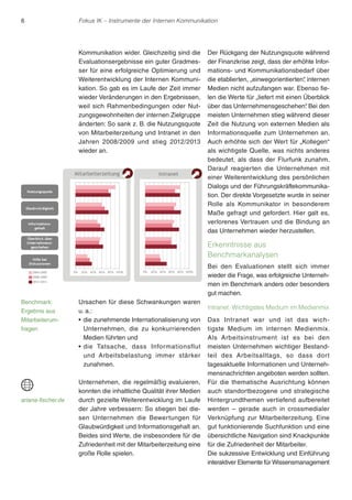 6 Fokus IK – Instrumente der Internen Kommunikation 
Kommunikation wider. Gleichzeitig sind die 
Evaluationsergebnisse ein guter Gradmes-ser 
für eine erfolgreiche Optimierung und 
Weiterentwicklung der Internen Kommuni-kation. 
So gab es im Laufe der Zeit immer 
wieder Veränderungen in den Ergebnissen, 
weil sich Rahmenbedingungen oder Nut-zungsgewohnheiten 
der internen Zielgruppe 
änderten: So sank z. B. die Nutzungsquote 
von Mitarbeiterzeitung und Intranet in den 
Jahren 2008/2009 und stieg 2012/2013 
wieder an. 
Ursachen für diese Schwankungen waren 
u. a.: 
r die zunehmende Internationalisierung von 
Unternehmen, die zu konkurrierenden 
Medien führten und 
rdie Tatsache, dass Informationsflut 
und Arbeitsbelastung immer stärker 
zunahmen. 
Unternehmen, die regelmäßig evaluieren, 
konnten die inhaltliche Qualität ihrer Medien 
durch gezielte Weiterentwicklung im Laufe 
der Jahre verbessern: So stiegen bei die-sen 
Unternehmen die Bewertungen für 
Glaubwürdigkeit und Informationsgehalt an. 
Beides sind Werte, die insbesondere für die 
Zufriedenheit mit der Mitarbeiterzeitung eine 
große Rolle spielen. 
Der Rückgang der Nutzungsquote während 
der Finanzkrise zeigt, dass der erhöhte Infor-mations- 
und Kommunikationsbedarf über 
die etablierten, „einwegorientierten“, internen 
Medien nicht aufzufangen war. Ebenso fie-len 
die Werte für „liefert mit einen Überblick 
über das Unternehmensgeschehen“. Bei den 
meisten Unternehmen stieg während dieser 
Zeit die Nutzung von externen Medien als 
Informationsquelle zum Unternehmen an. 
Auch erhöhte sich der Wert für „Kollegen“ 
als wichtigste Quelle, was nichts anderes 
bedeutet, als dass der Flurfunk zunahm. 
Darauf reagierten die Unternehmen mit 
einer Weiterentwicklung des persönlichen 
Dialogs und der Führungskräftekommunika-tion. 
Der direkte Vorgesetzte wurde in seiner 
Rolle als Kommunikator in besonderem 
Maße gefragt und gefordert. Hier galt es, 
verlorenes Vertrauen und die Bindung an 
das Unternehmen wieder herzustellen. 
Erkenntnisse aus 
Benchmarkanalysen 
Bei den Evaluationen stellt sich immer 
wieder die Frage, was erfolgreiche Unterneh-men 
im Benchmark anders oder besonders 
gut machen. 
Intranet: Wichtigstes Medium im Medienmix 
Das Intranet war und ist das wich-tigste 
Medium im internen Medienmix. 
Als Arbeitsinstrument ist es bei den 
meisten Unternehmen wichtiger Bestand-teil 
des Arbeitsalltags, so dass dor t 
tagesaktuelle Informationen und Unterneh-mensnachrichten 
angeboten werden sollten. 
Für die thematische Ausrichtung können 
auch standortbezogene und strategische 
Hintergrundthemen vertiefend aufbereitet 
werden – gerade auch in crossmedialer 
Verknüpfung zur Mitarbeiterzeitung. Eine 
gut funktionierende Suchfunktion und eine 
übersichtliche Navigation sind Knackpunkte 
für die Zufriedenheit der Mitarbeiter. 
Die sukzessive Entwicklung und Einführung 
interaktiver Elemente für Wissensmanagement 
Benchmark: 
Ergebnis aus 
Mitarbeiterum-fragen 
ariana-fischer.de 
 