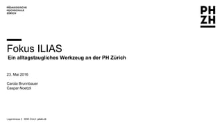 Lagerstrasse 2 8090 Zürich phzh.ch
Fokus ILIAS
Ein alltagstaugliches Werkzeug an der PH Zürich
23. Mai 2016
Carola Brunnbauer
Caspar Noetzli
 