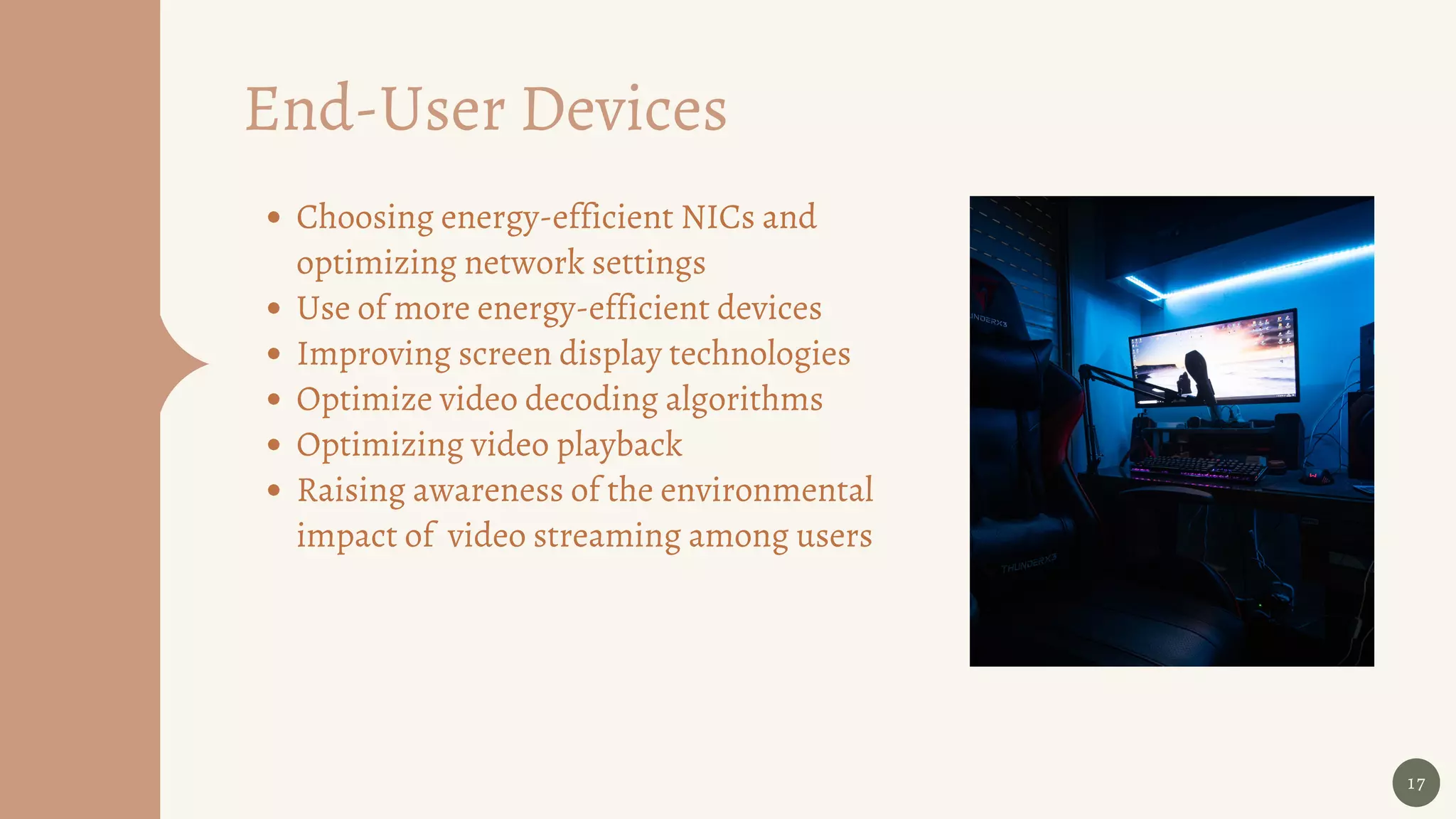 17
Choosing energy-efficient NICs and
optimizing network settings
Use of more energy-efficient devices
Improving screen display technologies
Optimize video decoding algorithms
Optimizing video playback
Raising awareness of the environmental
impact of video streaming among users
End-User Devices
 
