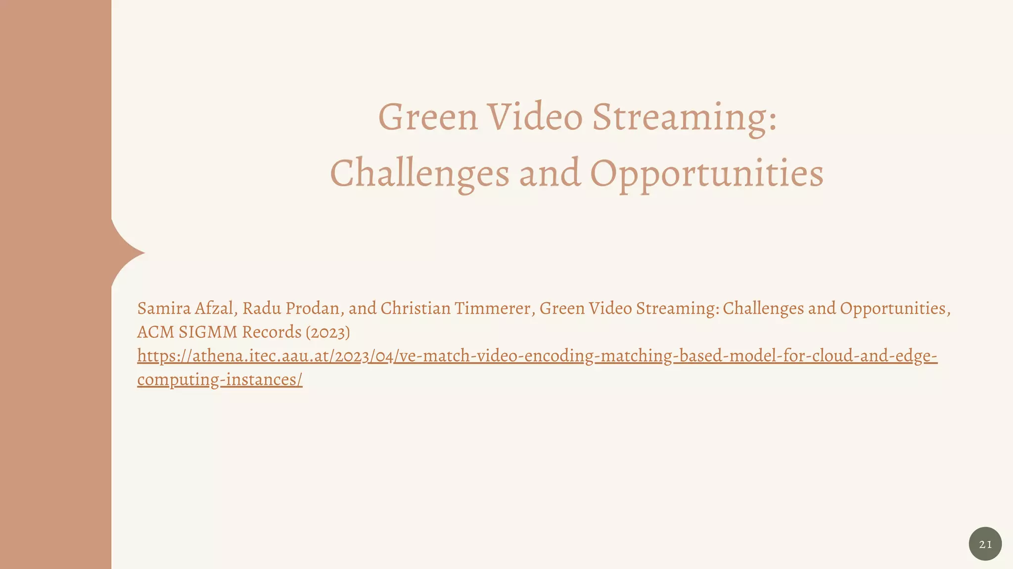 Green Video Streaming:
Challenges and Opportunities
Samira Afzal, Radu Prodan, and Christian Timmerer, Green Video Streaming: Challenges and Opportunities,
ACM SIGMM Records (2023)
https://athena.itec.aau.at/2023/04/ve-match-video-encoding-matching-based-model-for-cloud-and-edge-
computing-instances/
21
 