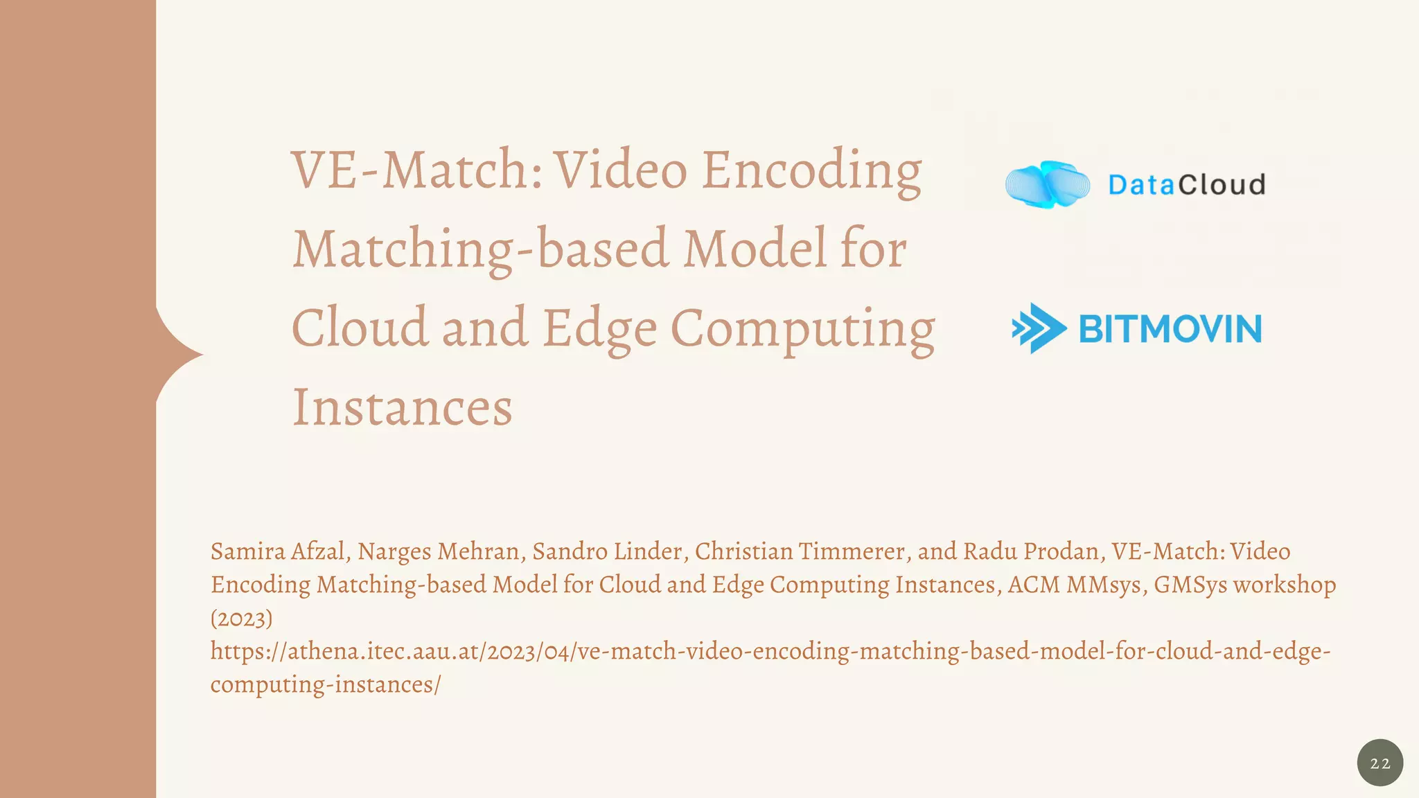 22
VE-Match: Video Encoding
Matching-based Model for
Cloud and Edge Computing
Instances
Samira Afzal, Narges Mehran, Sandro Linder, Christian Timmerer, and Radu Prodan, VE-Match: Video
Encoding Matching-based Model for Cloud and Edge Computing Instances, ACM MMsys, GMSys workshop
(2023)
https://athena.itec.aau.at/2023/04/ve-match-video-encoding-matching-based-model-for-cloud-and-edge-
computing-instances/
 