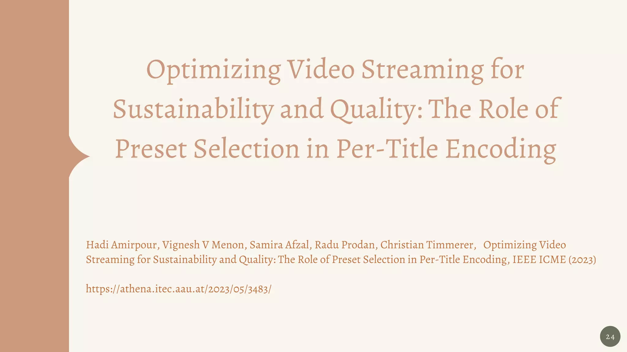 Optimizing Video Streaming for
Sustainability and Quality: The Role of
Preset Selection in Per-Title Encoding
24
Hadi Amirpour, Vignesh V Menon, Samira Afzal, Radu Prodan, Christian Timmerer, Optimizing Video
Streaming for Sustainability and Quality: The Role of Preset Selection in Per-Title Encoding, IEEE ICME (2023)
https://athena.itec.aau.at/2023/05/3483/
 