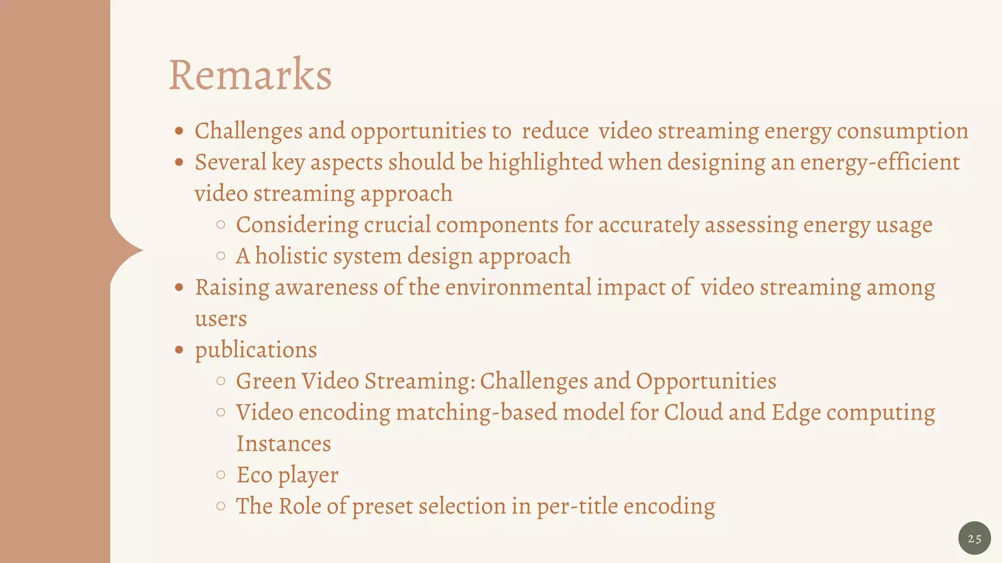 Remarks
25
Challenges and opportunities to reduce video streaming energy consumption
Several key aspects should be highlighted when designing an energy-efficient
video streaming approach
Considering crucial components for accurately assessing energy usage
A holistic system design approach
Raising awareness of the environmental impact of video streaming among
users
publications
Green Video Streaming: Challenges and Opportunities
Video encoding matching-based model for Cloud and Edge computing
Instances
Eco player
The Role of preset selection in per-title encoding
 