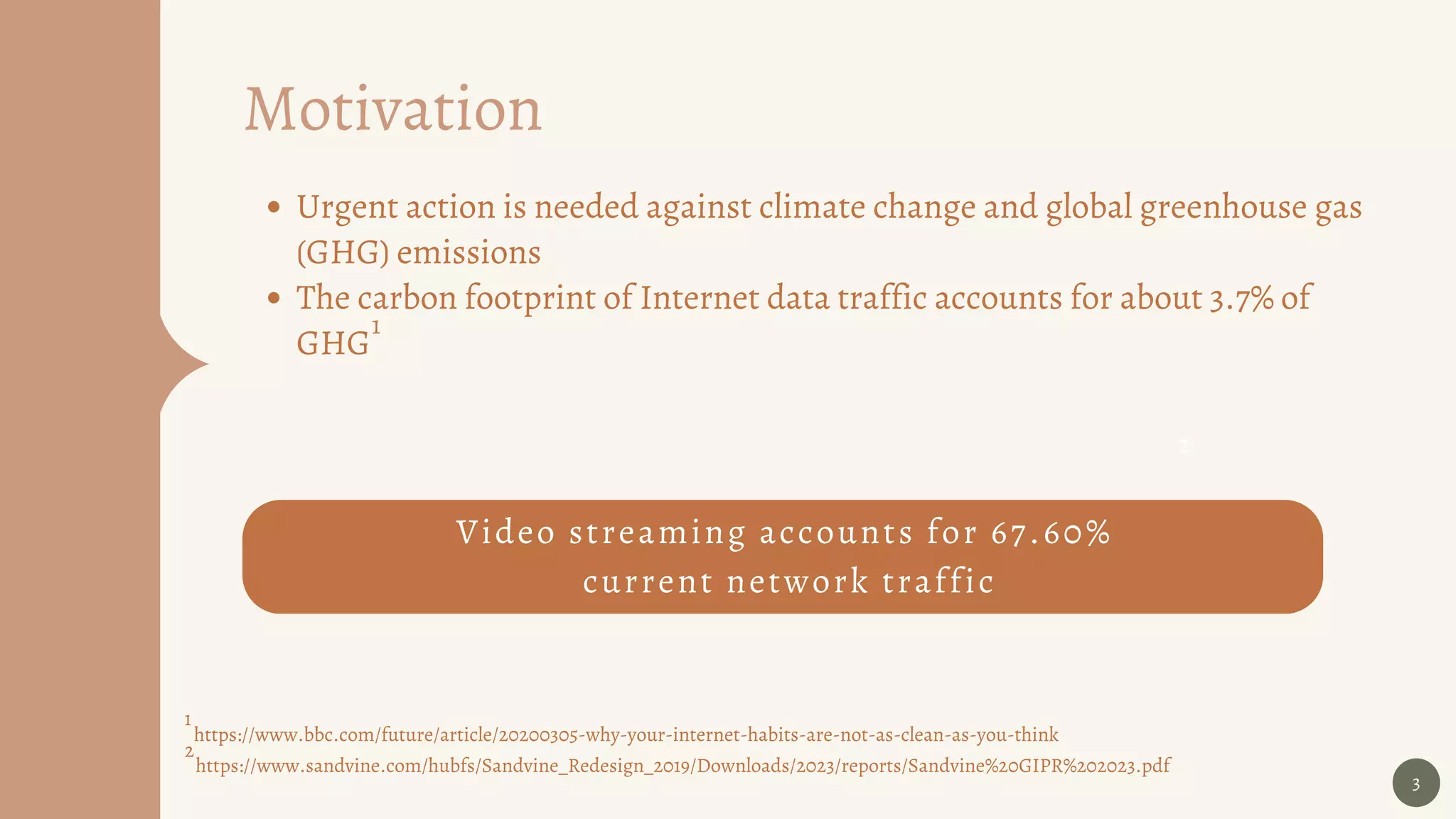 Video streaming accounts for 67.60%
current network traffic
3
Motivation
https://www.bbc.com/future/article/20200305-why-your-internet-habits-are-not-as-clean-as-you-think
1
2
2
https://www.sandvine.com/hubfs/Sandvine_Redesign_2019/Downloads/2023/reports/Sandvine%20GIPR%202023.pdf
Urgent action is needed against climate change and global greenhouse gas
(GHG) emissions
The carbon footprint of Internet data traffic accounts for about 3.7% of
GHG
1
 