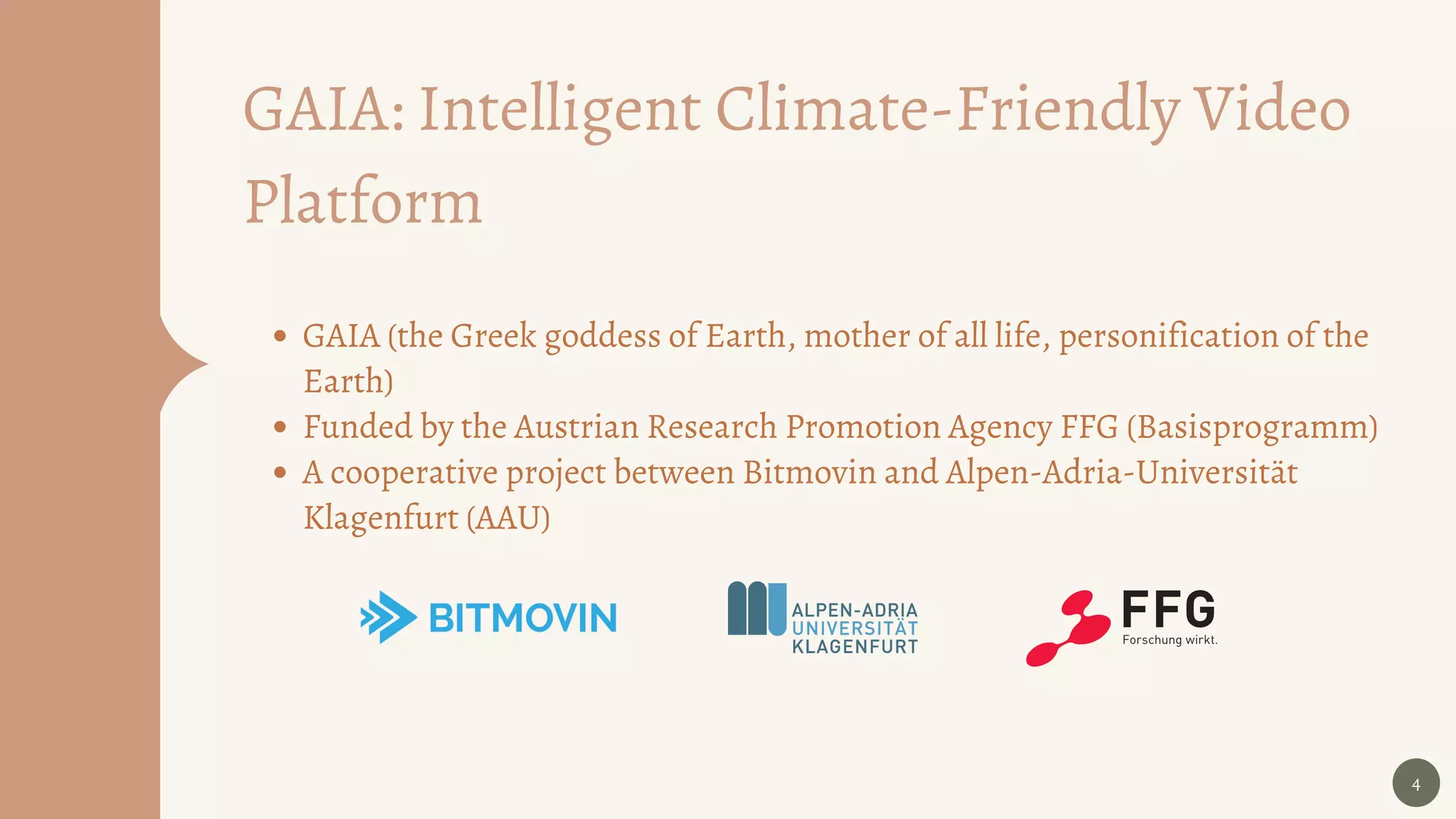 4
GAIA (the Greek goddess of Earth, mother of all life, personification of the
Earth)
Funded by the Austrian Research Promotion Agency FFG (Basisprogramm)
A cooperative project between Bitmovin and Alpen-Adria-Universität
Klagenfurt (AAU)
GAIA: Intelligent Climate-Friendly Video
Platform
 