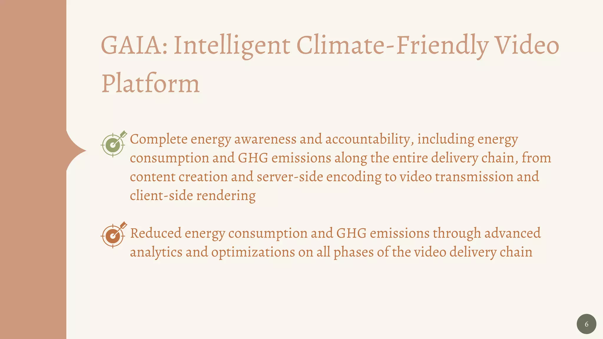 6
Complete energy awareness and accountability, including energy
consumption and GHG emissions along the entire delivery chain, from
content creation and server-side encoding to video transmission and
client-side rendering
Reduced energy consumption and GHG emissions through advanced
analytics and optimizations on all phases of the video delivery chain
GAIA: Intelligent Climate-Friendly Video
Platform
 