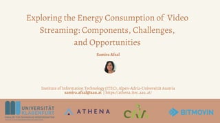 Exploring the Energy Consumption of Video
Streaming: Components, Challenges,
and Opportunities
Samira Afzal
Institute of Information Technology (ITEC), Alpen-Adria-Universität Austria
samira.afzal@aau.at | https://athena.itec.aau.at/
 
