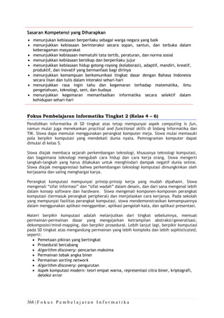 368 | F o k u s P e m b e l a j a r a n I n f o r m a t i k a
Sasaran Kompetensi yang Diharapkan
• menunjukan kebiasaan berperilaku sebagai warga negara yang baik
• menunjukkan kebiasaan berinteraksi secara sopan, santun, dan terbuka dalam
keberagaman masyarakat
• menunjukkan kebiasaan mematuhi tata tertib, peraturan, dan norma sosial
• menunjukkan kebiasaan bersikap dan berperilaku jujur
• menunjukkan kebiasaan hidup gotong-royong (kolaborasi), adaptif, mandiri, kreatif,
produktif, dan inovatif yang bermanfaat bagi dirinya
• menunjukkan kemampuan berkomunikasi tingkat dasar dengan Bahasa Indonesia
secara lisan dan tulis dalam interaksi sehari-hari
• menunjukkan rasa ingin tahu dan kegemaran terhadap matematika, ilmu
pengetahuan, teknologi, seni, dan budaya
• menunjukkan kegemaran memanfaatkan informatika secara selektif dalam
kehidupan sehari-hari
Fokus Pembelajaran Informatika Tingkat 2 (Kelas 4 – 6)
Pendidikan informatika di SD tingkat atas tetap mempunyai aspek computing is fun,
namun mulai juga menekankan practical and functional skills di bidang Informatika dan
TIK. Siswa dapa memulai menggunakan perangkat komputer meja. Siswa mulai memasuki
pola berpikir komputasi yang mendekati dunia nyata. Pemrograman komputer dapat
dimulai di kelas 5.
Siswa diajak membaca sejarah perkembangan teknologi, khususnya teknologi komputasi,
dan bagaimana teknologi mengubah cara hidup dan cara kerja orang. Siswa mengerti
langkah-langkah yang harus dilakukan untuk menghindari dampak negatif dunia online.
Siswa diajak mengapresiasi bahwa perkembangan teknologi komputasi dimungkinkan oleh
kerjasama dan saling menghargai karya.
Perangkat komputasi mempunyai prinsip-prinsip kerja yang mudah dipahami. Siswa
mengenali “sifat informasi” dan “sifat wadah” dalam desain, dan dari sana mengenal lebih
dalam konsep software dan hardware. Siswa mengenali komponen-komponen perangkat
komputasi (termasuk perangkat peripheral) dan menjelaskan cara kerjanya. Pada sekolah
yang mempunyai fasilitas perangkat komputasi, siswa mendemonstrasikan kemampuannya
dalam menggunakan aplikasi menggambar, aplikasi pengolah kata, dan aplikasi presentasi.
Materi berpikir komputasi adalah melanjutkan dari tingkat sebelumnya, memuat
permainan-permainan dasar yang mengajarkan ketrampilan abstraksi/generalisasi,
dekomposisi/mind-mapping, dan berpikir prosedural. Lebih lanjut lagi, berpikir komputasi
pada SD tingkat atas mengandung permainan yang lebih kompleks dan lebih sophisticated,
seperti:
• Pemetaan pikiran yang bertingkat
• Prosedural bercabang
• Algorithm discovery: pencarian maksima
• Permainan tebak angka biner
• Permainan sorting network
• Algorithm discovery: pengurutan
• Aspek komputasi modern: teori empat warna, representasi citra biner, kriptografi,
deteksi error
 