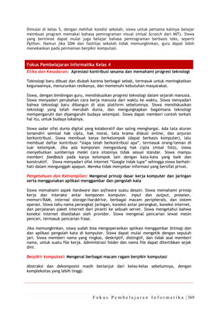 F o k u s P e m b e l a j a r a n I n f o r m a t i k a | 369
Dimulai di kelas 5, dengan melihat kondisi sekolah, siswa untuk pertama kalinya belajar
membuat program memakai bahasa pemrograman visual (misal Scratch dari MIT). Siswa
yang berminat dapat mulai juga belajar bahasa pemrograman berbasis teks, seperti
Python. Namun jika SDM dan fasilitas sekolah tidak memungkinkan, guru dapat lebih
menekankan pada permainan berpikir komputasi.
Fokus Pembelajaran Informatika Kelas 4
Etika dan Kesadaran: Apresiasi kontribusi sesama dan memahami progresi teknologi
Teknologi baru dibuat dan diubah karena berbagai sebab, termasuk untuk meningkatkan
kegunaannya, menurunkan resikonya, dan memenuhi kebutuhan masyarakat.
Siswa, dengan bimbingan guru, mendiskusikan progresi teknologi dalam sejarah manusia.
Siswa menyadari perubahan cara kerja manusia dari waktu ke waktu. Siswa menyadari
bahwa teknologi baru dibangun di atas platform sebelumnya. Siswa mendiskusikan
teknologi yang telah merubah dunia, dan mengungkapkan bagaimana teknologi
mempengaruhi dan dipengaruhi budaya setempat. Siswa dapat memberi contoh terkait
hal itu, untuk budaya lokalnya.
Siswa sadar sifat dunia digital yang kolaboratif dan saling menghargai. Ada tata aturan
tersendiri semisal hak cipta, hak moral, tata krama diskusi online, dan anjuran
berkontribusi. Siswa membuat karya berkelompok (dapat berbasis komputer), lalu
membuat daftar kontribusi “siapa telah berkontribusi apa”, termasuk orang/teman di
luar kelompok. Jika ada komponen mengandung hak cipta (misal foto), siswa
menyebutkan sumbernya meski cara sitasinya tidak sesuai standar. Siswa mampu
memberi feedback pada karya kelompok lain dengan kata-kata yang baik dan
konstruktif. Siswa menyadari sifat internet “Google tidak lupa” sehingga siswa berhati-
hati dalam mengunggah apapun. Mereka tidak menyebar informasi yang bersifat privat.
Pengetahuan dan Ketrampilan: Mengenal prinsip dasar kerja komputer dan jaringan
serta menggunakan aplikasi menggambar dan pengolah kata
Siswa memahami aspek hardware dan software suatu desain. Siswa memahami prinsip
kerja dan interaksi antar komponen komputer. Input dan output, prosesor,
memori/RAM, internal storage/harddrive, berbagai macam peripherals, dan sistem
operasi. Siswa tahu nama perangkat jaringan, koneksi antar perangkat, koneksi internet,
dan perjalanan paket internet dari piranti ke sebuah server. Siswa mengetahui bahwa
koneksi internet disediakan oleh provider. Siswa mengenal pencarian lewat mesin
pencari, termasuk pencarian frase.
Jika memungkinkan, siswa sudah bisa mengoperasikan aplikasi menggambar bitmap dan
dan aplikasi pengolah kata di komputer. Siswa dapat mulai mengetik dengan sepuluh
jari. Siswa memberi nama yang ringkas, deskriptif, distingtif, dan tidak asal memberi
nama, untuk suatu file kerja. Administrasi folder dan nama file dapat ditertibkan sejak
dini.
Berpikir komputasi: Mengenal berbagai macam ragam berpikir komputasi
Abstraksi dan dekomposisi masih berlanjut dari kelas-kelas sebelumnya, dengan
kompleksitas yang lebih tinggi.
 
