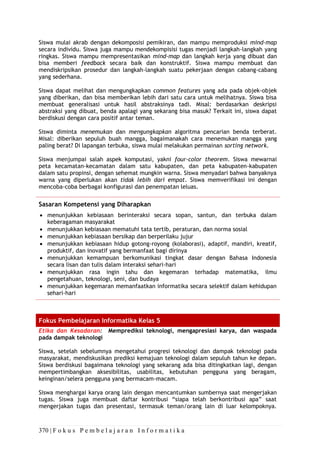 370 | F o k u s P e m b e l a j a r a n I n f o r m a t i k a
Siswa mulai akrab dengan dekomposisi pemikiran, dan mampu memproduksi mind-map
secara individu. Siswa juga mampu mendekompisisi tugas menjadi langkah-langkah yang
ringkas. Siswa mampu mempresentasikan mind-map dan langkah kerja yang dibuat dan
bisa memberi feedback secara baik dan konstruktif. Siswa mampu membuat dan
mendiskripsikan prosedur dan langkah-langkah suatu pekerjaan dengan cabang-cabang
yang sederhana.
Siswa dapat melihat dan mengungkapkan common features yang ada pada objek-objek
yang diberikan, dan bisa memberikan lebih dari satu cara untuk melihatnya. Siswa bisa
membuat generalisasi untuk hasil abstraksinya tadi. Misal: berdasarkan deskripsi
abstraksi yang dibuat, benda apalagi yang sekarang bisa masuk? Terkait ini, siswa dapat
berdiskusi dengan cara positif antar teman.
Siswa diminta menemukan dan mengungkapkan algoritma pencarian benda terberat.
Misal: diberikan sepuluh buah mangga, bagaimanakah cara menemukan mangga yang
paling berat? Di lapangan terbuka, siswa mulai melakukan permainan sorting network.
Siswa menjumpai salah aspek komputasi, yakni four-color theorem. Siswa mewarnai
peta kecamatan-kecamatan dalam satu kabupaten, dan peta kabupaten-kabupaten
dalam satu propinsi, dengan sehemat mungkin warna. Siswa menyadari bahwa banyaknya
warna yang diperlukan akan tidak lebih dari empat. Siswa memverifikasi ini dengan
mencoba-coba berbagai konfigurasi dan penempatan leluas.
Sasaran Kompetensi yang Diharapkan
• menunjukkan kebiasaan berinteraksi secara sopan, santun, dan terbuka dalam
keberagaman masyarakat
• menunjukkan kebiasaan mematuhi tata tertib, peraturan, dan norma sosial
• menunjukkan kebiasaan bersikap dan berperilaku jujur
• menunjukkan kebiasaan hidup gotong-royong (kolaborasi), adaptif, mandiri, kreatif,
produktif, dan inovatif yang bermanfaat bagi dirinya
• menunjukkan kemampuan berkomunikasi tingkat dasar dengan Bahasa Indonesia
secara lisan dan tulis dalam interaksi sehari-hari
• menunjukkan rasa ingin tahu dan kegemaran terhadap matematika, ilmu
pengetahuan, teknologi, seni, dan budaya
• menunjukkan kegemaran memanfaatkan informatika secara selektif dalam kehidupan
sehari-hari
Fokus Pembelajaran Informatika Kelas 5
Etika dan Kesadaran: Memprediksi teknologi, mengapresiasi karya, dan waspada
pada dampak teknologi
Siswa, setelah sebelumnya mengetahui progresi teknologi dan dampak teknologi pada
masyarakat, mendiskusikan prediksi kemajuan teknologi dalam sepuluh tahun ke depan.
Siswa berdiskusi bagaimana teknologi yang sekarang ada bisa ditingkatkan lagi, dengan
mempertimbangkan aksesibilitas, usabilitas, kebutuhan pengguna yang beragam,
keinginan/selera pengguna yang bermacam-macam.
Siswa menghargai karya orang lain dengan mencantumkan sumbernya saat mengerjakan
tugas. Siswa juga membuat daftar kontribusi “siapa telah berkontribusi apa” saat
mengerjakan tugas dan presentasi, termasuk teman/orang lain di luar kelompoknya.
 