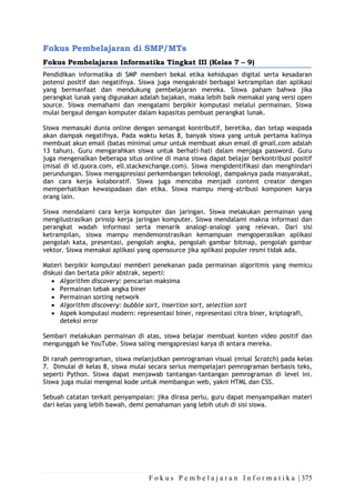 F o k u s P e m b e l a j a r a n I n f o r m a t i k a | 375
Fokus Pembelajaran di SMP/MTs
Fokus Pembelajaran Informatika Tingkat III (Kelas 7 – 9)
Pendidikan informatika di SMP memberi bekal etika kehidupan digital serta kesadaran
potensi positif dan negatifnya. Siswa juga mengakrabi berbagai ketrampilan dan aplikasi
yang bermanfaat dan mendukung pembelajaran mereka. Siswa paham bahwa jika
perangkat lunak yang digunakan adalah bajakan, maka lebih baik memakai yang versi open
source. Siswa memahami dan mengalami berpikir komputasi melalui permainan. Siswa
mulai bergaul dengan komputer dalam kapasitas pembuat perangkat lunak.
Siswa memasuki dunia online dengan semangat kontributif, beretika, dan tetap waspada
akan dampak negatifnya. Pada waktu kelas 8, banyak siswa yang untuk pertama kalinya
membuat akun email (batas minimal umur untuk membuat akun email di gmail.com adalah
13 tahun). Guru mengarahkan siswa untuk berhati-hati dalam menjaga password. Guru
juga mengenalkan beberapa situs online di mana siswa dapat belajar berkontribusi positif
(misal di id.quora.com, ell.stackexchange.com). Siswa mengidentifikasi dan menghindari
perundungan. Siswa mengapresiasi perkembangan teknologi, dampaknya pada masyarakat,
dan cara kerja kolaboratif. Siswa juga mencoba menjadi content creator dengan
memperhatikan kewaspadaan dan etika. Siswa mampu meng-atribusi komponen karya
orang lain.
Siswa mendalami cara kerja komputer dan jaringan. Siswa melakukan permainan yang
mengilustrasikan prinsip kerja jaringan komputer. Siswa mendalami makna informasi dan
perangkat wadah informasi serta menarik analogi-analogi yang relevan. Dari sisi
ketrampilan, siswa mampu mendemonstrasikan kemampuan mengoperasikan aplikasi
pengolah kata, presentasi, pengolah angka, pengolah gambar bitmap, pengolah gambar
vektor. Siswa memakai aplikasi yang opensource jika aplikasi populer resmi tidak ada.
Materi berpikir komputasi memberi penekanan pada permainan algoritmis yang memicu
diskusi dan bertata pikir abstrak, seperti:
• Algorithm discovery: pencarian maksima
• Permainan tebak angka biner
• Permainan sorting network
• Algorithm discovery: bubble sort, insertion sort, selection sort
• Aspek komputasi modern: representasi biner, representasi citra biner, kriptografi,
deteksi error
Sembari melakukan permainan di atas, siswa belajar membuat konten video positif dan
mengunggah ke YouTube. Siswa saling mengapresiasi karya di antara mereka.
Di ranah pemrograman, siswa melanjutkan pemrograman visual (misal Scratch) pada kelas
7. Dimulai di kelas 8, siswa mulai secara serius mempelajari pemrograman berbasis teks,
seperti Python. Siswa dapat menjawab tantangan-tantangan pemrograman di level ini.
Siswa juga mulai mengenal kode untuk membangun web, yakni HTML dan CSS.
Sebuah catatan terkait penyampaian: jika dirasa perlu, guru dapat menyampaikan materi
dari kelas yang lebih bawah, demi pemahaman yang lebih utuh di sisi siswa.
 