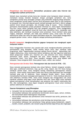 378 | F o k u s P e m b e l a j a r a n I n f o r m a t i k a
Pengetahuan dan Ketrampilan: Memodelkan perjalanan paket data internet dan
menggunakan aplikasi perkantoran
Setelah siswa memahami prinsip kerja dan interaksi antar komponen dalam komputer,
memahami konsep interaksi komputer dengan perangkat peripheral lain, serta
mengetahui prinsip kerja perangkat jaringan yang terkoneksi langsung denga komputer.
Siswa mengetahui prinsip paket internet serta perjalanan paket data itu dari komputer
ke komputer lain. Informasi dipecah-pecah menjadi potongan kecil-kecil, dikirim sebagai
packets lewat banyak perangkat, lalu dirangkai ulang di tujuan. Siswa melakukan
permainan mensimulasikan proses perjalanan informasi ini. Siswa dapat memanfaatkan
fitur-fitur lanjut dalam pengolah kata dan pengolah presentasi. Siswa menggunakan
aplikasi pengolah spreadsheet (misal MS Excel atau LibreOffice Calc), melakukan olah
data sederhana, dan membuat visualisasi untuk presentasi. Siswa memberi nama yang
ringkas, deskriptif, distingtif, dan tidak asal memberi nama, untuk suatu file kerja.
Administrasi folder dan nama file dapat ditertibkan sejak dini. Siswa dapat menggunakan
pengolah gambar (raster, vektor, diagram) sebagai pendukung pembelajaran.
Berpikir komputasi: Mengkomunikasikan gagasan komputasi dan menghayati aspek
komputasi modern
Siswa menggunakan flowchart atau pseudo-code untuk mengkomunikasikan pemecahan
permasalahan yang kompleks, meski mereka belum tentu akan membuat kode
programnya. Misal “bagaimanakah membuat aplikasi Pemilu daring”. Melanjutkan dari
tingkat sebelumnya, siswa menemukan bahwa setidaknya ada tiga algoritma sederhana
dalam pengurutan: bubble sort, insertion sort, dan selection sort. Siswa melakukan
permainan stack, queue, kriptografi dan graf. Siswa mengenal bilangan biner,
representasi biner, citra biner. Siswa mengerti mengapa biner yang dipakai oleh
komputer. Siswa mengenal ASCII. Siswa paham raster, vektor, dan resolusi.
Pemrograman dan Struktur Data: Pemrograman teks dan konstruk HTML – CSS.
Siswa memulai pemrograman berbasis teks (misal Python). Setelah mengenal variable,
data type, conditional statement, loop, py file, array, import, dan I/O. Siswa mampu
membuat nested loops. siswa mengenal konsep modularitas pemrograman melalui
function. Siswa mampu meng-import modul atau library yang diperlukan dan memanggil
methods yang ada di dalamnya. Siswa mengenal konsep object. Siswa mampu
menyelesaikan bermacam tantangan pemrograman di level ini. Siswa membuat dokumen
web sederhana memakai HTML. Siswa mulai mengenal dan menggunakan CSS untuk
membuat tampilan yang bagus untuk dokumen html tadi. Siswa dapat mulai memakai
bahasa pemrograman untuk menyelesaikan soal pelajaran lain seperti matematika dan
IPA. Jika memungkinkan, siswa dapat mengenal pemrograman visual untuk membuat
aplikasi sederhana di smartphone.
Sasaran Kompetensi yang Diharapkan
• menyadari hak dan kewajiban sebagai warga negara yang baik
• menunjukkan kebiasaan dan pemahaman berinteraksi secara sopan, santun, terbuka,
dan komunikatif dalam keberagaman masyarakat
• menunjukkan kebiasaan dan pemahaman untuk mematuhi tata tertib, peraturan, dan
norma sosial
• menunjukkan kebiasaan dan pemahaman untuk bersikap dan berperilaku jujur
• menunjukkan kebiasaan dan pemahaman hidup gotong-royong (kolaborasi), adaptif,
mandiri, kreatif, produktif, dan inovatif yang bermanfaat bagi dirinya dan lingkungan
 